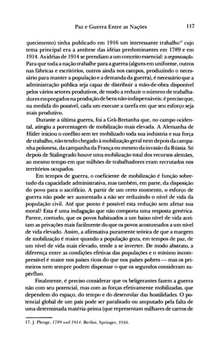 117Paz e Guerra Entre as Nações
quecimento) tinha publicado em 1916 um interessante trabalhoJ7 cujo
tema principal era a antítese das idéias predominantes em 1789 e em
1914. As idéias de 1914 se prendiam a um conceito essencial: a organiUlÇão.
Para que toda a nação trabalhe para a guerra (alguns em uniforme, outros
nas fábricas e escritórios, outros ainda nos campos, produzindo o neces­
sário para manter a população e a demanda da guerra), é necessário que a
administração pública seja capaz de distribuir a mão-de-obra disponível
pelos vários setores produtivos, de modo a reduzir o número de trabalha­
dores empregados na produção de bens não-indispensáveis; é precisoque,
na medida do possível, cada um execute a tarefa em que seu esforço seja
mais produtivo.
Durante a ultima guerra, foi a Grã-Bretanha que, no campo ociden­
tal, atingiu a porcentagem de mobilização mais elevada. A Alemanha de
Hitler iniciou o conflito sem ter mobilizado toda sua indústria e sua força
de trabalho, não tendo chegado à mobilização geral nem depois da campa­
nha polonesa, da campanha da França ou mesmo da invasão da Rússia. Só
depois de Stalingrado houve uma mobilização total dos recursos alemães,
ao mesmo tempo em que milhões de trabalhadores· eram recrutados nos
territórios ocupados.
Em tempos de guerra, o coeficiente de mobilização é função sobre­
tudo da capacidade administrativa, mas também, em parte, da disposição
do povo para o sacrifício. A partir de um certo momento, o esforço de
guerra não pode ser aumentado a não ser reduzindo o nível de vida da
população civil. Até que ponto é possível esta redução sem afetar sua
moral? Esta é uma indagação que não comporta uma resposta genérica.
Parece, contudo, que os povos habituados a um baixo nível de vida acei­
tam as privações mais facilmente do que os povos acostumados a um nível
de vida elevado. Assim, a afirmativa puramente teórica de que a margem
de mobilização é maior quando a população goza, em tempos de paz, de
um nível de vida mais elevado, tende a se inverter. De modo abstrato, a
diferença entre as condições efetivas das populações e o mínimo incom­
pressível é maior nos países ricos do que nos países pobres - mas os pri­
meiros nem sempre podem dispensar o que os segundos consideram su­
pérfluo.
Finalmente, é preciso considerar que os beligerantes fazem a guerra
não com seu potencial, mas com as forças efetivamente mobilizadas, que
dependem do espaço, do tempo e do desenrolar das hostilidades. O p0­
tencial global de um país pode ser paralisado ou amputado pela falta de
uma determinada matéria-prima (que representam milhares de carros de
17..l. Plent.{e. 1789 UI/ti /9/4. Berliln. Sprillt.{er. 191t).
 
