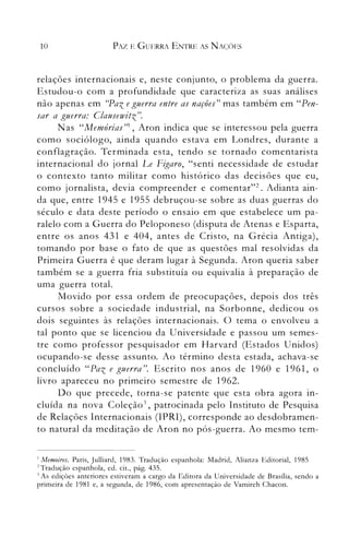 10 PAZ E GUERRA ENTRE AS NAC/)ES
relações internacionais e, neste conjLlnto, o problema da guerra.
Estudou-o com a profundidade que caracteriza as suas análises
não apenas em ((Paz eguerra entre as nações" mas também em "Pen­
sar a guerra: Clausewitz".
N as "Memórias"l, Aron indica que se interessou pela guerra
como sociólogo, ainda quando estava em Londres, durante a
conflagração. Terminada esta, tendo se tornado comentarista
internacional do jornal Le Figaro, "senti necessidade de estudar
o contexto tanto militar como histórico das decisões que eu,
como jornalista, devia compreender e comentar"2. Adianta ain­
da que, entre 1945 e 1955 debruçou-se sobre as duas guerras do
século e data deste período o ensaio em que estabelece um pa­
ralelo com a Guerra do Peloponeso (disputa de Atenas e Esparta,
entre os anos 431 e 404, antes de Cristo, na Grécia Antiga),
tomando por base o fato de que as questões mal resolvidas da
Primeira Guerra é que deram lugar à Segunda. Aron queria saber
também se a guerra fria substituía ou equivalia à preparação de
uma guerra total.
Movido por essa ordem de preocupações, depois dos três
cursos sobre a sociedade industrial, na Sorbonne, dedicou os
dois seguintes às relações internacionais. O tema o envolveu a
tal ponto que se licenciou da Universidade e passou um semes­
tre como professor pesquisador em Harvard (Estados Unidos)
ocupando-se desse assunto. Ao término desta estada, achava-se
concluído "Paz e guerra". Escrito nos anos de 1960 e 1961, o
livro apareceu no primeiro semestre de 1962.
Do que precede, torna-se patente que esta obra agora in­
cluída na nova Coleçã03
, patrocinada pelo Instituto de Pesquisa
de Relações Internacionais (IPRI), corresponde ao desdobramen­
to natural da meditação de Aron no pós-guerra. Ao mesmo tem-
I Memoires. Paris, Julliard, 1983. Tradução espanhola: Madrid, Alianza Editorial, 1985

1 Tradução espanhola, ed. cit., pág. 435.

') As edições anteriores estiveram a cargo da Editora da Universidade de Brasília, sendo a

primeira de 1981 e, a segunda, de 1986, com apresentação de Vamireh Chacon.

 