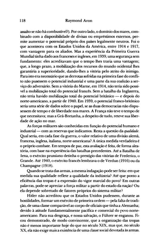 118 Raymond Aron
assalto se não há combustível?). Por outro lado, o domínio dos mares, com­
binado com a disponibilidade de divisas ou empréstimos externos, per­
mite aumentar o potencial próprio dos países legalmente neutros. Foi o
que aconteceu com os Estados Unidos da América, entre 1914 e 1917,
com vantagem para os aliados. Mas a experiência da Primeira Guerra
Mundial tinha dado aos franceses e ingleses, em 1939, uma segurança sem
fundamento: eles acreditavam que o tempo lhes traria uma vantagem;
que, a longo prazo, a mobilização dos recursos do mundo ocidental lhes
garantiria a superioridade, dando-lhes a vitória pelo atrito do inimigo.
Para isto era necessário que as derrotas sofridas na primeira fase do confli­
to não pusessem o potencial industrial e uma parte da sua coalizão a ser­
viço do adversário. Sem a vitória do Mame, em 1914, não teria sido possí­
vel a mobilização total do potencial francês. Sem a batalha da Inglaterra,
não teria havido mobilização total do potencial britânico - e depois do
norte-americano, a partir de 1940. Em 1939, o potencial franco-britânico
seria uma série de dados sobre o papel, se as duas democracias não dispu­
sessem de tempo e de liberdade nos mares. A França não teve o tempo de
que necessitava; mas a Grã-Bretanha, a despeito de tudo, reteve sua liber­
dade de ação no mar.
As forças militares são conhecidas em função do potencial humano e
industrial- com as reservas que indicamos. Resta a questão da qualidade.
Qual seria, em cada fase da guerra, o valor relativo de uma divisão alemã,
francesa, inglesa, italiana, norte-americana? A única medida verdadeira é
o próprio combate. Em tempos de paz, esta avaliação é feita, de forma alea­
tória, com base na experiência das batalhas precedentes. Até a Batalha de
lena, o exército prussiano detinha o prestígio das vitórias de Frederico, o
Grande. Até 1940, o exército francês lembrava o de Verdun (1916) ou da
Champagne (1918).
Quando se trata das armas, a mesma indagação pode ser feita: em que
medida sua qualidade reflete a qualidade da indústria? Até que ponto a
eficiência das tropas é a expressão do vigor marcial do povo? Em outras
palavras, pode-se apreciar a força militar a partir do estado da nação? Ou
ela depende sobretudo de fatores próprios do sistema militar?
Hitler não acreditou que os Estados Unidos pudessem, durante as
hostilidades, formar um exército de primeira ordem - pela falta de tradi­
ção, de uma classe comparável ao corpo de oficiais que tinha a Alemanha;
devido à atitude fundamentalmente pacífica e comercial do povo norte­
americano. Para sua desgraça, e nossa salvação, o Führer se enganou. Fi­
cou demonstrado, de modo convincente, que a organização das tropas
não é menos importante hoje do que no século XIX, mas que, no século
XX, ela não exige mais a existência de uma classe social devotada às armas.
 