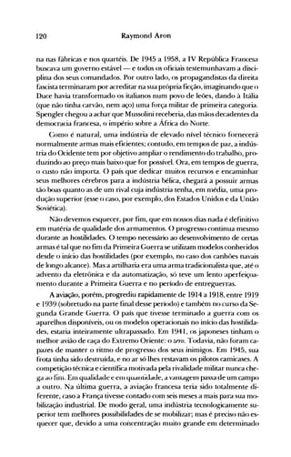120 Raymond Aron
na nas fábricas e nos quartéis. De 1945 a 1958, a IV República Francesa
buscava um governo estável- e todos os oficiais testemunhavam a disci­
plina dos seus comandados. Por outro lado, os propagandistas da direita
fascista terminaram por acreditar na sua própria ficção, imaginando que o
Duce havia transformado os italianos num povo de leões, dando à Itália
(que não tinha carvão, nem aço) uma força militar de primeira categoria.
Spengler chegou a achar que Mussolini receberia, das mãos decadentes da
democracia francesa, o império sobre a África do Norte.
Como é natural, uma indústria de elevado nível técnico fornecerá
normalmente armas mais eficientes; contudo, em tempos de paz, a indús­
tria do Ocidente tem por objetivo ampliar o rendinlento do trabalho, pro­
duzindo ao preço mais baixo que for possível. Ora, em tempos de guerra,
o custo não importa. O país que dedicar muitos recursos e encaminhar
seus melhores cérebros para a indústria bélica, chegará a possuir armas
tão boas quanto as de um rival cuja indústria tenha, em nlédia, unIa pro­
dução superior (esse o caso, por exemplo, dos Estados Unidos e da União
Soviética).
Não devemos esquecer, por fim, que em nossos dias nada é definitivo
em matéria de qualidade dos armamentos. () progresso continua mesmo
durante as hostilidades. O tempo necessário ao desenvolvimento de certas
armas é tal que no fim da Primeira Guerra se utilizam modelos conhecidos
desde o início das hostilidades (por exemplo, no caso dos canhões navais
de longo alcance). Mas a artilharia era uma arma tradicionalista que, até o
advento da eletrônica e da automatização, só teve un1 lento aperfeiçoa­
nIento durante a Primeira Guerra e no período de entreguerras.
A aviação, porém, progrediu rapidamente de 1914 a 1918, entre 1919
e 1939 (sobretudo na parte final desse período) e também no curso da Se­
gunda Grande Guerra. O país que tivesse terminado a guerra conl os
aparelhos disponíveis, ou os modelos operacionais no início das hostilida­
des, estaria inteiramente ultrapassado. Em 1941, os japoneses tinham o
nlelhor avião de caça do Extremo Oriente: o uro. Todavia, não foram ca­
pazes de manter o ritmo de progresso dos seus inimigos. Enl 1945, sua
frota tinha sido destruída, e no ar só lhes restavam os pilotos camicases. A
competição técnica e científica motivada pela rivalidade nlilitar nunca che­
ga ao fin1. EUI qualidade e ern quallliuaue, a VanLageIll passa de um canIpo
a outro. Na última guerra, a aviação francesa teria sido totalmente di­
ferente, caso a França tivesse contado cOln seis nleses a mais para sua mo­
bilização industrial. De modo geral, uma indústria tecnologicanlente su­
perior tem melhores possibilidades de se nl0bilizar; nlas é preciso não es­
quecer que, devido a uma concentração nIuito grande enl deternlinado
 