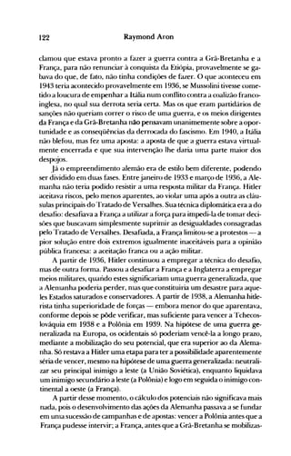 122 Raymond Aron
clamou que estava pronto a fazer a guerra contra a Grã-Bretanha e a
França, para não renunciar à conquista da Etiópia, provavelnlente se ga­
bava do que, de fato, não tinha condições de fazer. O que aconteceu enl
1943 teria acontecido provavelmente em 1936, se Mussolini tivesse come­
tido a loucura de empenhar a Itália num conflito contra a coalizão franco­
inglesa, no qual sua derrota seria certa. Mas os que eram partidários de
sanções não queriam correr o risco de uma guerra, e os meios dirigentes
da França e da Grã-Bretanha não pensavam unanimemente sobre a opor­
tunidade e as conseqüências da derrocada do fascismo. Em 1940, a Itália
não blefou, mas fez uma aposta: a aposta de que a guerra estava virtual­
mente encerrada e que sua intervenção lhe daria uma parte maior dos
despojos.
Já o empreendimento alemão era de estilo bem diferente, podendo
ser dividido enl duas fases. Entrejaneiro de 1933 e março de 1936, a Ale­
manha não teria podido resistir a uma resposta militar da França. Hitler
aceitava riscos, pelo menos aparentes, ao violar uma após a outra as cláu­
sulas principais do Tratado de Versalhes. Sua técnica diplomática era a do
desafio: desafiava a França a utilizar a força para impedi-la de tomar deci­
sôes que buscavam simplesmente suprimir as desigualdades consagradas
pelo Tratado de Versalhes. Desafiada, a França limitou-se a protestos - a
pior solução entre dois extremos igualmente inaceitáveis para a opinião
pública francesa: a aceitação franca ou a ação militar.
A partir de 1936, Hitler continuou a empregar a técnica do desafio,
mas de outra forma. Passou a desafiar a França e a Inglaterra a empregar
meios militares, quando estes significariam uma guerra generalizada, que
a Alenlanha poderia perder, nlas que constituiria um desastre para aque­
les Estados saturados e conservadores. A partir de 1938, a Alemanha hitle­
rista tinha superioridade de forças - embora menor do que aparentava,
conforme depois se pôde verificar, mas suficiente para vencer a Tchecos­
lováquia em 1938 e a Polônia em 1939. Na hipótese de uma guerra ge­
neralizada na Europa, os ocidentais só poderiam vencê-Ia.a longo prazo,
mediante a mobilização do seu potencial, que era superior ao da Alema­
nha. Só restava a Hitler uma etapa para ter a possibilidade aparentemente
séria de vencer, mesmo na hipótese de uma guerra generalizada: neutrali­
zar seu principal inimigo a leste (a União Soviética), enquanto liquidava
um inimigo secundário a leste (a Polônia) e logo em seguida o inimigo con­
tinental a oeste (a França).
A partir desse mOlnento, o cálculo dos potenciais não significava mais
nada, pois o desenvolvimento das ações da Alenlanha passava a se fundar
em unla sucessão de campanhas e de apostas: vencer a Polônia antes que a
França pudesse intervir; a França, antes que a Grã-Bretanha se mobilizas­
 