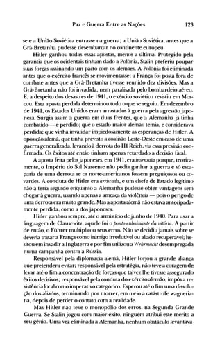123Paz e Guerra Entre as Nações
se e a União Soviética entrasse na guerra; a União Soviética, antes que a
Grã-Bretanha pudesse desembarcar no continente europeu.
Hitler ganhou todas essas apostas, menos a últinla. Protegido pela
garantia que os ocidentais tinham dado à Polônia, Stalin preferiu poupar
suas forças assinando um pacto com os alemães. A Polônia foi eliminada
antes que o exército francês se movimentasse; a França foi posta fora de
combate antes que a Grã-Bretanha tivesse reunido dez divisões. Mas a
Grã-Bretanha não foi invadida, nem paralisada pelo bombardeio aéreo.
E, a despeito dos desastres de 1941, o exército soviético resistiu em Mos­
cou. Esta aposta perdida determinou tudo o que se seguiu. Em dezembro
de 1941, os Estados Unidos eram arrastados à guerra pela agressãojapo­
nesa. Surgia assim a guerra em duas frentes, que a Alemanha já tinha
combatido - e perdido; que o estado-maior alemão temia, e considerava
perdida; que vinha invalidar impiedosamente as esperanças de Hitler. A
oposição alemã, que tinha previsto a coalisão Leste-Oeste em caso de uma
guerra generalizada, levando à derrota do III Reich, via essa previsão con­
firmada. Os êxitos até então tinham apenas retardado a decisão fatal.
A aposta feita pelosjaponeses, em 1941, era insensatn porque, teorica­
mente, o Império do Sol Nascente não podia ganhar a guerra e só esca­
paria de uma derrota se os norte-americanos f()ssem preguiçosos ou co­
vardes. A conduta de Hitler era arriscada, e um chefe de Estado legítimo
não a teria seguido enquanto a Alemanha pudesse obter vantagens sem
chegar à guerra, usando apenas a ameaça da violência - pois o perigo de
uma derrota era muito grande. Mas a aposta alemã não estava antecipada­
mente perdida, como a dos japoneses.
Hitler ganhou sempre, até o armistício dejunho de 1940. Para usar a
linguagem de Clausewitz, aquele f()i o panto culmirulnte da vitória. A partir
de então, o Führer multiplicou seus erros. Não se decidiu jamais sobre se
deveria tratar a França como inimigo irredutível ou aliado recuperável; he­
sitou em invadir a Inglaterra e por fim utilizou a Wehr11Ulcht desempregada
numa campanha contra a Rússia.
Responsável pela diplomacia alemã, Hitler f()rjou a grande aliança
que pretendera evitar; responsável pela estratégia, não teve a coragem de.
levar até o fim a concentração 'de forças que talvez lhe tivesse assegurado
êxitos decisivos; responsável pela conduta do exército alemão, impôs a re­
sistência 'ocal como imperativo categórico. Esperou até o fim uma dissolu­
ção dos aliados, terminando por morrer, em meio a catástrofe wagneria­
na, depois de perder o contato com a realidade.
Mas Hitler não teve o monopólio dos erros, na Segunda Grande
Guerra. Se Stalin jogou com maior êxito, ninguém atribui este mérito a
seu gênio. Uma vez eliminada a Alemanha, nenhum obstáculo levantava­
 