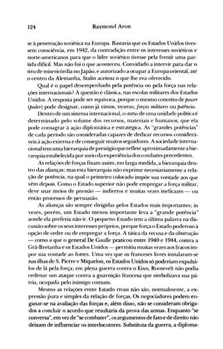124 Raymond Aron
se à penetração soviética na Europa. Bastaria que os Estados Unidos tives­
sem consciência, em 1942, da contradição entre os interesses soviéticos e
norte-americanos para que o líder soviético tivesse pela frenté uma par­
tida difícil. Mas não foi o que aconteceu. Convidado a intervir para dar o
tiro de misericórdia noJapão, e autorizado a ocupar a Europa oriental, até
o centro da Alemanha, Stalin aceitou o que lhe era oferecido.
Qual é o papel desempenhado pela potência ou pela força nas rela­
ções internacionais? A questão é clássi<.:a, nas escolas militares dos Estados
Unidos. A resposta pode ser equívoca, porque o mesmo conceito de power
(poder) pode designar, como já vimos, recursos, .forças militares ou potmcia.
Dentro de um sistellla internacional, o sliltus de Ullla unidade política é
determinado pelo volume dos recursos, 1l1ateriais e humanos, que ela
pode consagrar à ação diploll1ática e estratégica. As "grandes potências"
de cada período são consideradas capazes de dedicar recursos considerá­
veis à ação externa e de conseguir muitos seguidores. A sociedade interna­
cional tem uma hierarquia de prestígioque reflete aproximadamentea hie­
rarquia estabelecida por 1l1eio da experiência dos co111bates precedentes.
As relaçôes de forças fixam assim, ell1 larga medida, a hierarquia den­
tro das alianças; mas esta hierarquia não exprime necessariamente a rela­
ção de potência, na qual o primeiro colocado impõe sua vontade aos que
vêm depois. Como o Estado superior não pode empregar a força militar,
deve usar meios de pressão - indiretos e muitas vezes ineficazes - ou
então processos de persuasão.
As alianças são sempre dirigidas pelos Estados mais importantes; às
vezes, porém, um Estado menos importante leva a "grande potência"
aonde ela preferia não ir. O pequeno Estado tem a última palavra na dis­
cussão sobre os seus interesses próprios, porque f()rça o Estado poderoso à
opção de ceder ou de empregar a f()rça. A tática da recusa e da obstrução
- como a que o general De Gaulle praticou entre 1940 e 1944, contra a
Grã-Bretanha e os Estados Unidos - permitiu muitas vezes aos fracos im­
por sua vontade ao fortes. Uma vez que os franceses livres instalaram-se
nas ilhas de S. Pierre e Miquelon, os'Estados Unidos só poderiam expulsá­
los de lá pela força; em plena guerra contra o Eixo, Roosevelt não podia
ordenar um ataque contra a guarnição francesa que simbolizava sua pá­
tria, ocupada pelo inimigo comum.
Mesmo as reiações entre Estado nvais não são, normalmente, a ex­
pressão pura e simples da relação de forças. Os negociadores podem en­
ganar-se na avaliação das forças e, além disso, não se consideram obriga­
dos a concluir o acordo que resultaria da prova das armas. Enquanto "se
conversa", em vez de "se combater", os argumentos de fato e de direito não
deixam de influenciar os interlocutores. Substituta da guerra, a diploma­
 