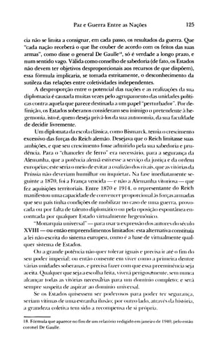 125Paz e Guerra Entre as Nações
cia não se linlita a consignar, em cada passo, os resultados da guerra. Que
"cada nação receberá o que lhe couber de acordo com os feitos das suas
armas", como disse o general De GaulleH
 só é verdade a longo prazo, e
num sentido vago. Válida como conselho de sabedoria (de fato, os Estados
não devem ter objetivos desproporcionais aos recursos de que dispõem),
essa fórmula implicaria, se tomada estritamente, o desconhecimento da
sutileza das relações entre coletividades independentes.
A desproporção entre o potencial das naçües e as realiza~~ües da SUél
diplonlacia é causada muitas vezes pelo agrupal11ento das unidades políti­
cas contra aquela que parece destinada a Ulll papel "perturbador". Por de­
finição, os Estados soberanos consideranl seu ininliKo o pretendente c'l he­
genl<>nia. isto é, quenl deseja priv{l-Ios da sua autononlia. da sua f~lculdade
de decidir livremente.
Unl diplonlata da escola cl{lssica, COlll0 Bisnlarck. teillla o crescilllento
excessivo das forças do Reich alemão. Desejava que o Reich linlitasse suas
alllbiçôes, e que seu crescinlento f()sse adl11itido pela sua sabedoria e pru­
dência. Para o "chanceler de ferro" era necesscírio, para a segurança da
Alenlanha, que a potência alenlã estivesse a serviço da justiça e da ordenl
européias; este seria o Illeio de evitar a coalizcl0 dos rivais, que as vitórias da
Prússia nel0 deverianl hunlilhar ou inquietar. Na f~lse il11ediatal11ente se­
guinte a 1870, f()i a França vencida - e nél0 a Alelnanha vitoriosa - que
fez aquisições territoriais. Entre 1870 e 1914, o representante do Reich
lllanifestou unla capacidade de convencer proporcional e'lS fúrças arnladas
que seu país tinha condiçôes de Inobilizar no caso de Ullla guerra. provo­
cada ou por f~llta de talento diplonleitico ou pela oposiçcl0 espont,lnea en­
contrada por qualquer Estado 'irtuallllente hegenlt>nico.
"Monarquia universal" - para usar·a expressél0 dos autores do século
XVIII - ou então empreendimentos limitados: esta alternativa constituía
a lei não-escrita do sistema europeu, cOlno é a base de virtualnlente qual­
quer sistenla de Estados.
()u a g-rande potência l1él0 quer tolerar iguais e precisa ir até o finl do
seu poder inlperial~ ou entél0 consente enl viver COI110 a prilneira dentre
'éirias unidades soberanas, e precisa Elzer COlll que essa preelninência s~ja
aceita. Qualquer que s~ja a escolha feita, viver,'. perigosénnente. sern nunca
alcançar todas as vitórias necessélrias para 11111 dOlnínio c0l11pleto: e sere'.
selllpre suspeita de aspirar ao d0l11ínio uni'ersal.
Se os Estados quisessenl ser poderosos para poder ter segurança.
Serial11 'ítil11as de UIHa estranha ilusélo: por outro lado. através da história.
a grandeza coleti'a telll sido a recol11pellsa de si prúpria.
18. Fórmula que aparece no fim de um relatório redigido emjaneiro de 1940, pelo então
corohel De Gaulle.
 