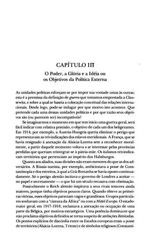 CAPÍTULO III
o Poder, a Glória e a Idéia ou
os Objetivos da Política Externa
As unidades políticas esforçam-se por impor sua vontade umas às outras;
esta é a premissa da definição de guerra que tomamos emprestada a Clau­
sewitz, e sobre a qual se baseia a colocação conceitual das relações interna­
cionais. Desde logo, pode-se indagar por que motivo isto acontece. Que
pretende cada uma dessas unidades políticas e por que razão seus objeti­
vos são (ou parecem ser) incompatíveis?
Se imaginarmos o momento em que tem início uma guerra geral, será
fácil indicar com relativa precisão, o objetivo de cada um dos beligerantes.
Em 1914, por exemplo, a Áustria-Hungria queria eliminar o perigo que
representavam as reivindicações dos eslavos meridionais. A França, que se
havia resignado à anexação da Alsácia-Lorena sem a reconhecer moral­
mente, a partir daquele momento voltava a se interessar pelas províncias
perdidas que queriam reintegrar-se à pátria-mãe. Os italianos reivindica­
vam territórios que pertenciam ao império dos Habsburgos.
Quanto aos aliados, suas divisões não eram menores do que as dos ad­
versários. A Rússia tzarista, por exemplo, ambicionava a posse de Cons­
tantinopla e dos estreitos, à qual a Grã-Bretanha se havia oposto continua­
damente. Só o perigo alemão incitava o governo de Londres a aceitar ­
no papel e secretamente - o que há um século recusava com obstinação.
Possivelmente o Reich alemão inspirava a seus rivais temores ainda
maiores, porque tinha objetivos poucos claros. Quando obteve as primei­
ras vitórias, esses objetivos pareciam vagos e grandiosos. Grupos particula­
res sonhavam com a "cintura da África" ou com a Mittel-Europa. O estado­
maior geral, em 1917-1918, reclamava a anexação ou ocupação de uma
parte da Bélgica, por motivos estratégicos. Uma potência dominante que
não proclama objetivos definidos se torna suspeita de ambições ilimitadas.
Os pontos explícitos de discórdia entre os Estados europeus eram a posse
de territórios (Alsácia-Lorena, Trieste) e de símbolos religiosos (Constanti­
 