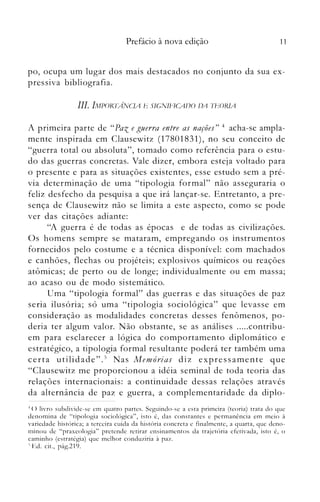 11Prefácio à nova edição
po, ocupa um lugar dos maIS destacados no conjunto da sua ex­
pressiva bibliografia.
111. IA1P()RTANCIA b SIGNlf'lCAI)() IJA Th()RIA
A primeira parte de "Paz e guerra entre as nações" 4 acha-se ampla­
mente inspirada em Clausewitz (17801831), no seu conceito de
"guerra total ou absoluta", tomado como referência para o estu­
do das guerras concretas. Vale dizer, embora esteja voltado para
o presente e para as situações existentes, esse estudo sem a pré­
via determinação de uma "tipologia formal" não asseguraria o
feliz desfecho da pesquisa a que irá lançar-se. Entretanto, a pre­
sença de Clausewitz não se limita a este aspecto, como se pode
ver das citações adiall_te:
"A guerra é de todas as épocas e de todas as civilizações.
Os homens sempre se mataram, empregando os instrumentos
fornecidos pelo costume e a técnica disponível: com machados
e canhões, flechas ou projéteis; explosivos químicos ou reações
atômicas; de perto ou de longe; individualmente ou em massa;
ao acaso ou de modo sistemático.
Uma "tipologia formal" das guerras e das situações de paz
seria ilusória; só uma "tipologia sociológica" que levasse em
consideração as modalidades concretas desses fenômenos, po­
deria ter algum valor. Não obstante, se as análises .....contribu­
em para esclarecer a lógica do comportamento diplomático e
estratégico, a tipologia formal resultante poderá ter também uma
certa utilidade".5 Nas Memórias diz expressamente que
"Clausewitz me proporcionou a idéia seminal de toda teoria das
relações internacionais: a continuidade dessas relações através
da alternância de paz e guerra, a complementaridade da diplo­
-l () livro subdivide-se etn quatro partes. Seguindo-se a esta primeira (teoria) trata do que

denomina de "tipologia sociológica", isto é, das constantes e pennanência em meio à

variedade histórica; a terceira cuida da história concreta e finalmente, a quarta, que deno­

minou de "praxeologia" pretende retirar ensinamentos da trajetória efetivada, isto é, o

caminho (estratégia) que melhor conduziria à paz.

') Ed. cit., pág.219.

 