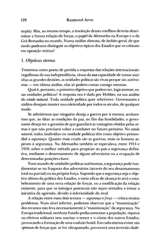 128 Raymond Aron
nopla). Mas, ao mesmo tempo, a resolução desses conflitos deveria deter­
minar a futura relação de forças, o papel da Alemanha na Europa e o da
Grã-Bretanha no mundo. Numa análise abstrata, de âmbito geral, de que
modo podemos distinguir os objetivos típicos dos Estados que os colocam
em oposição mútua?
1. Objetivos eternos
Tomemos como ponto de partida o esquema das relações internacionais:
orgulhosas da sua independência, ciosas da sua capacidade de tomar sozi­
nhas as grandes decisôes, as unidades políticas são rivais porque são aut{)no­
mas - em última análise, elas só podem contar consigo mesmas.
Qual é, portanto, o primeiro objetivo que podem ter, logicamente, es­
sas unidades políticas? A resposta nos é dada por Hobbes, na sua análise
do estado natural. Toda unidade política quer sobreviver. Governantes e
súditos desejam manter sua coletividade por todos os séculos, de qualquer
modo.
Se admitirmos que ninguém deseja a guerra por si mesma, aceitare­
mos que, ao ditar as condições da paz, no fim das hostilidades, o gover­
nante deseja ter a garantia de que guardará as vantagens obtidas pelas ar­
mas e que não precisará voltar a combater no futuro próximo. No estado
natural, todos (indivíduo ou unidade política) têm como objetivo primor­
dial a segurança. Quanto mais cruéis são as guerras, mais os homens as­
piram à segurança. Na Alemanha também se especulava, entre 1914 e
1918, sobre o melhor método para propiciar ao 'país a segurança defini­
tiva, mediante o desarmamento de alguns adversários ou a ocupação de
determinadas posições-chave.
Num mundo de unidades políticas autônomas, a segurança pode tun­
damentar-se na fraqueza dos adversários (através do seu desarmamento
total ou parcial) ou na própria força. Supondo que a segurança seja o obje­
tivo último da política dos Estados, o meio eficaz de alcançá-lo será o esta­
belecimento de uma nova relação de forças, ou a modificação da relação
existente, para que os inimigos potenciais não sejam tentados a tomar a
iniciativa da agressão, devido à inferioridade do rival.
A relação entre esses dois termos - segurança eforça - coloca muitos
problemas. Num nível inferior, podemos observar que a "maximização"
dos recursos não leva necessariamente à "maximização" da segurança. Na
Europa tradicional, nenhum Estado podia aumentar a população, riqueza
ou efetivos militares sem suscitar o temor e o ciúme dos outros Estados,
provocando a formação de uma coalizão hostil. Em cada sistema existe um
optimum de forças que, se for ultrapassado, provocará uma inversão dialé­
 