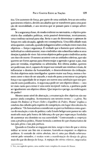 129Paz e Guerra Entre as Nações
tica. Um aumento de força, por parte de uma unidade, leva ao seu enfra­
quecimento relativo, devido aos aliados que se transferem para uma posi­
ção de neutralidade, e aos neutros que se passam para o campo adver­
sário.
Se a segurança fosse, de modo evidente ou necessário, o objetivo prio­
ritário das unidades políticas, seria possível determinar, teoricamente,
uma conduta racional para elas. Seria o caso de determinar o optimum de
forças em cada situação, agindo em conseqüência. Uma dificuldade mais
séria aparece, contudo, quando indagamos sobre a relação entre esses dois
objetivos - força e segurança. É verdade que o homem quer sobreviver,
individual ou coletivamente; mas o indivíduo não subordina todos os seus
desejos à paixão de viver: há certos objetivos pelos quais o indivíduo aceita
um risco de morte. O mesmo acontece com as unidades coletivas, que não
querem ser fortes apenas para desencorajar a agressão e gozar a paz, mas
para ser temidas, respeitadas ou admiradas. Em última análise, querem
ser poderosas, isto é, capazes de impor sua vontade aos vizinhos e rivais, de
influenciar o destino da humanidade, o desenvolvimento da civilização.
Os dois objetivos estão interligados: quanto maior sua força, menos o ho­
mem corre o risco de ser atacado, e mais ele passa a encontrar na própria
força e na capacidade de se impor aos outros uma satisfação que não pre­
cisa de outrajustificativa. A segurança pode ser um objetivo último - não
ter mais razão para temer é uma sorte invejável: todavia, a potência pode
ser igualmente um objetivo último. Que importa o perigo, na embriaguez
do poder?
Mesmo neste nível de abstração, a enumeração dos objetivos não me
parece ainda completa. Acrescentaria um terceiro termo - a glória. No
ensaio On Balance of Power (Sobre o Equilíbrio do Poder), Hume' explica a
conduta das cidades pelo espírito de competição, em lugar dos cálculos da
prudência: "Os historiadores consideram as guerras helênicas como guer­
ras de emulação, e não de política; cada Estado beligerante parece ter sido
motivado mais pela honra de liderança do que por esperanças fundadas
de aumentar seu domínio ou sua autoridade." Contrastando a compftição
com a prudência política, Hume formula a antítese do que chamaríamos de
luta pela glória e luta pela potência.
Quando os Estados se engajam em luta, surge o risco de que a vitória
militar se torne um fim em si mesmo, fazendo-os esquecer os objetivos
políticos. A vontade de vitória absoluta, isto é, uma paz ditada soberana­
1l1ente pelo vencedor, é 1l1uitas vezes a 1l1anifestação do des~jo de g-lória
mais do que do desejo de força. A rejeição de vitórias relativas, neg-ociadas
1. Ver, no capítulo quinto, urna análise nlais conlpleta do ensaio de HUllle.
 