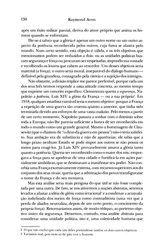130 Raymond Aron
após um êxito militar parcial, deriva do amor próprio que anima os ho­
mens quando se enfrentam.
Dir-se-á talvez que a glória é apenas um outro nome ou um outro as­
pecto da potência reconhecida pelos outros, cuja fama se alastra pelo
mundo. Num certo sentido, esta objeção é válida, e os três objetivos que
mencionamos podem ser reduzidos a dois: ou as unidades políticas bus­
cam segurança e força ou procuram ser respeitadas, impondo sua vontade
e recolhendo os louros que cabem ao vencedor. Um desses objetivos seria
material (a força); o outro seria moral, inseparável do diálogo humano­
definível pela grandeza, consagrado pela vitória e a sujeição dos inimigos.
Não obstante, a divisão tríplice me parece preferível, porque cada um
dos seus lrês termos responde a uma atitude concreta, ao mesmo tempo
que exprime um conceito específico. Clemenceau queria a segurança, Na­
poleão a potência, Luís XIV a glória da França - ou a sua própria2
Em•
1918, qualquer estadistá razoável teria o mesmo objetivo: poupar à França
a repetição de uma guerra tão cruenta quanto a anterior, que tinha sido
terminada devido aos esforços de uma vasta coalizão. Pelo menos a partir
de um certo momento, Napoleão passara a sonhar com o domínio sobre
toda a Europa; não lhe parecia suficiente a honra de ser reconhecido em
todo o mundo como um grande general. Mesmo a homenagem de Clau­
sewitz (que o chamou de "o deus da guerra em pessoa") não o teria satisfei­
to. Sua ambição era de substância e não de aparências; ele sabia que a
longo prazo nenhum Estado se pode impor aos outros se não possui os
meios para coagi-los. Já Luís XIV provavelmente amava a glória tanto
quanto a potência. Queria ser reconhecido como o maior dos reis; empre­
gava a força para se apoderar de uma cidade e fortificá-la em ações par­
cialmente simbólicas, que se destinavam a manifestar seu poder. Não con­
cebia uma França excessivamente extensa, com recursos superiores aos do
conjunto dos seus rivais; queria que a admiração dos povos transfigurasse
o nome da França e do seu monarca.
Mas esta análise seria mais perigosa do que útil se não fosse comple­
tada por uma outra. De fato, se nos ativermos a noções abstratas, seremos
levados a afastar a idéia de glória como irracionaP e a condenar a acuJ!lula­
ção indefinida dos meios de força como contraditória (uma vez que a
perda de aliados neutraliza, depois de um certo ponto, o crescimento da
própria força). Retornaríamos assim, de modo oblíquo, ao pretenso obje­
tivo único da segurança. Deixemos, contudo, essa análise abstrata para
considerar uma unidade política, isto é, uma coletividade humana que
2. O que não exclui que cada um deles pretendesse também os dois outros o~jetiv()s.
3. Faríamos DIal, pois nem só de pão vive o homem.
 
