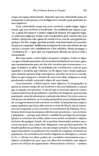 131Paz e Guerra Entre as Nações
ocupa um espaço determinado. Supondo que essa coletividade possa ser
comparada a uma pessoa, com inteligência e vontade, quais poderjam ser
seus objetivos?
Uma coletividade ocupa um certo território e pode julgar, logica­
mente, que esse território é insuficiente. Na rivalidade que separa os po­
vos, a posse do espaço é o motivo original de disputa. Em segundo lugar,
os soberanos julgaram muitas vezes sua grandeza pelo número dos seus
súditos; almejavam não a posse de muitas terras, mas de uma grande po­
pulação. Por fim, surgiu o profeta armado, mais interessado em converter
do que em conquistar. Indiferente às riquezas do solo e do subsolo, ele não
calcula o número dos trabalhadores e dos soldados; deseja propagar a
"verdadeira fé" - quer que sua organização abranja aos poucos toda a
humanidade.
Por essas razões, a série tríplice me parece completa. Todos os objeti­
vos que os Estados postulam, enl circunstâncias históricas concretas, apon­
tam necessariamente para um dos três conceitos que enumeramos: o es­
paço, os homens e as idéias. As sociedades não combateriam a não ser para
expandir o território que cultivam, ou de algum outro modo ~xploram;
para submeter pessoas (hoje, estrangeiros; amanhã, escravos ou concida­
dãos) ou para assegurar o triunfo de uma certa idéia, religiosa ou social,
proclamada verdade universal e objeto de uma missão.
Concretamente, é difícil separar esses objetivos. O conquistador se
apossa ao mesmo tempo de um território e dos seus habitantes, a menos
que os expulse ou extermine. A não ser que a conversão opere-se exclusi­
vamente pela força do proselitismo, o profeta não despreza o governo das
populações, antes de administrar a salvação das almas. Em certos casos, os
três termos são distintos: as Cruzadas pretendiam primordialmente liber­
tar os Lugares Santos e não converter os infiéis. Israel pretendia ocupar o
espaço palestino que havia sido outrora o reino de David; não se interes­
sava em conquistar ou em converter os muçulmanos da Palestina. Os so­
beranos da Europa monárquica colecionavam províncias - seu território
e população - porque estas davam a medida do prestígio dos príncipes.
Quanto à conversão dos infiéis, talvez nunca tenha constituído o objetivo
exclusivo de qualquer Estado. Só os profetas desarmados sonham com a
conversão pura; mas, como disse Maquiavel, esses profetas perecem. Os
Estados podem ser proféticos, mas são sempre armados. Não que as idéias
sejam instrumento oujustificativa da vontade de conquistar territórios ou
populações. Na consciência dos chefes religiosos ou ideológicos, o triunfo
da fé e a difusão das idéias podenl ser concebidos sinceramente como ()
objetivo verdadeiro da ação; mas, aos olhos dos incrédulos, esse objetivo
parece um disfarce do imperialismo. Historiadores e teóricos - também
 