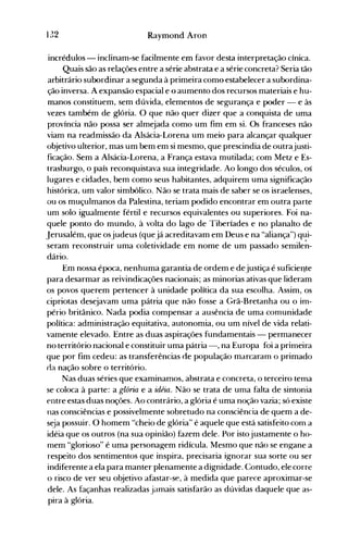 132 Raymond Aron
incrédulos - inclinam-se facilmente em favor desta interpretação cínica.
Quais são as relações entre a série abstrata e a série concreta? Seria tão
arbitrário subordinar a segunda à primeira como estabelecer a subordina­
ção inversa. A expansão espacial e o aumento dos recursos materiais e hu­
manos constituem, sem dúvida, elementos de segurança e poder - e às
vezes também de glória. O que não quer dizer que a conquista de uma
província não possa ser almejada como um fim em si. Os franceses não
viam na readmissão da Alsácia-Lorena um meio para alcançar qualquer
objetivo ulterior, mas um bem em si mesmo, que prescindia de outrajusti­
ficação. Sem a Alsácia-Lorena, a França estava mutilada; com Metz e Es­
trasburgo, o país reconquistava sua integridade. Ao longo dos séculos, os
lugares e cidades, bem como seus habitantes, adquirem uma significação
histórica, um valor simbólico. Não se trata mais de saber se os israelenses,
ou os muçulmanos da Palestina, teriam podido encontrar em outra parte
um solo igualmente fértil e recursos equivalentes ou superiores. Foi na­
quele ponto do mundo, à volta do lago de Tiberíades e no planalto de
Jerusalém, que osjudeus (quejá acreditavam em Deus e na "aliança") qui­
seram reconstruir uma coletividade em nome de um passado semile~­
dário.
Em nossa época, nenhuma garantia de ordem e dejustiça é suficieQte
para desarmar as reivindicações nacionais; as minorias ativas que lideram
os povos querem pertencer à unidade política da sua escolha. Assim, os
cipriotas desejavam uma pátria que não fosse a Grã-Bretanha ou o im­
pério britânico. Nada podia compensar a ausência de uma comunidade
política: administração equitativa, autonomia, ou um nível de vida relati­
vamente elevado. Entre as duas aspirações fundamentais - permanecer
no território nacional e constituir uma pátria -, na Europa foi a primeira
que por fim cedeu: as transferências de população marcaram o primado
ela nação sobre o território.
Nas duas séries que examinamos, abstrata e concreta, o terceiro tema
se coloca à parte: a glória e a idéia. Não se trata de uma falta de sintonia
entre estas duas noções. Ao contrário, a glória é uma noção vazia; só existe
nas consciências e possivelmente sobretudo na consciência de quem a de­
seja possuir. O homem "cheio de glória" é aquele que está satisfeito com a
idéia que os outros (na sua opinião) fazem dele. Por istojustamente o ho­
mem "glorioso" é uma personagem ridícula. Mesmo que não se engane a
respeito dos sentimentos que inspira, precisaria ignorar sua sorte ou ser
indiferente a ela para manter plenamente a dignidade. Contudo, ele corre
o risco de ver seu objetivo afastar-se, à medida que parece aproximar-se
dele. As façanhas realizadas jamais satisfarão as dúvidas daquele que as­
pira à glória.
 