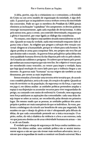 133Paz e Guerra Entre as Nações
A idéia, porém, seja ela o cristianismo ou o comunismo, a divindade
do Cristo ou um certo modelo de organização da sociedade, é algo defi­
nido. É possível que os inquisidores nunca tenham certeza da sinceridade
das conversões. Pode ser que os membros do Presidium da URSS jamais
eliminem as inclinações "capitalistas" dos camponeses; os desvios poderão
ressurgir incessantemente, após cada expulsão de deviacionistas. A idéia
pelo menos tem, para o crente, um conteúdo determinado, enquanto que
a glória é inacessível, por estar ligada ao diálogo das con~iências.
No entanto, este objetivo está também situado essencialmente no infi­
nito. Quando se trata da verdade, nada está terminado enquanto falte al­
guma coisa a fazer. As religiões que pregam a salvação têm vocação uni­
versal: dirigem-se à humanidade, porque se voltam para cada homem. Se
algum profeta se arma para conquistar fiéis, seu projeto não terá fim até
que domine todo o mundo. As guerras feitas pela glória e pelas idéias têm
uma qualidade humana diversa da das disputas pelo solo ou pelo subsolo.
As Cruzadas são sublimes e perigosas. Os nobres que se batem pelo prestí­
gio embarcam numa empresa que não tem fim. Se o objetivo é vencer para
ser reconhecido como vencedor, ou vencer para impor a verdade, basta
que haja igual resolução do outro lado para que a violência chegue a um
extremo. As guerras mais "humanas" na sua origem são também as mais
desumanas, por serem as mais impiedosas.
Somos tentados a formular uma terceira série ternária que, de acordo
com o modelo platônico, seria a do CMPO, do cMação e do espírito. Quando se
trata do território ou da população, da segurança ou da força, o que está
em jogo é, em última análise: as unidades políticas pretendem ampliar o
espaço à sua disPosição ou acumular recursos para viver resguardadas do
perigo, ou contando com meios de enfrentá-lo. Contudo, nem segurança
nem força satisfazem as aspirações das comunidades: cada uma delas de­
seja impor-se sobre as outras~ ser reconhecida pelas demais em primeiro
lugar. Do mesmo modo que as pessoas, as unidades políticas têm amor­
próprio e podem ser mais susceptíveis do que os indivíduos. Às vezes, pre­
ferem a embriaguez do triunfo aos benefícios de uma paz negociada. Há
ocasiões em que o desejo da glória só não é ultrapassado pela difusão de
idéias, de que cada comunidade pretende ser a única encarnação. O es­
pírito, enfim, dá vida à dialética da violência e a leva a um extremo, toda
vez quejunta seu destino ao de unla coletividade humana em armas - isto
é, ao de um Estado.
É verdade que o desejo de segurança e de força conduz também a ex­
tremos. Em última análise, uma unidade política não se sentirá inteira­
mente segura a não ser que não tivesse mais nenhum adversário; isto é, a
não serque se expandisse de modo a constituir um Estado universal. Mas a
 