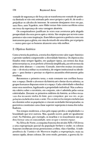 134 Raymond Aron
vontade de segurança e de força não se transforma em vontade de potên­
cia ilimitada se não está animada pelo anl0r-próprio e pela fé, de nlodo a
prejudicar os cálculos do interesse. Se somente desejassem viver em paz,
nem Pirro, nem Napoleão, nenl Hitler terianl feito tantos sacrifícios certos
em troca da esperança de uma vantagem aleatória.
Os conquistadores justificam às vezes suas aventuras pela alegada
prosperidade dos seus povos após a vitória. São utopias que servem como
pretexto e não como inspiração. Esses líderes querem a potência como um
instrumento para a glória, em vista do triunfo de uma idéia, por si própria
- nunca para que os homens alcancem Ullla vida melhor.
2. Objetivos históricos
Como a teoria da potência, a teoria dos objetivos tem valor super-histórico
e permite também compreender a diversidade histórica. Os objetivos dos
Estados estão sempre ligados, em qualquer época, aos termos das duas
séries ternárias ou, se se preferir a fórmula simplificada1 aos três termos da
última série abstrato - concreto. Contudo, intervêm muitas circunstân­
cias - de técnica militar ou econômica, de origem institucional ou ideoló­
gica - para limitar e precisar os objetivos assumidos efetivamente pelos
estadistas.
Retomemos o primeiro tema, o mais constante nos conflitos hunla­
nos: o espaço. Desde o alvorecer da história até o limiar da era atômica, os
grupos humanos disputam entre si o espaço. Cada coletividade o distribui
entre seus membros, legalizando a propriedade individual. Mas a sobera­
nia coletiva sobre o território, em conjunto, não é admitida pelas outras
coletividades. Durante os primeiros milênios da história, as tribos recua­
vanl dos invasores vindos do leste, para conquistar, por sua vez, as po­
pulaçües estabelecidas nlais a oeste. ()s cavaleiros das estepes estabelecianl
seu domínio sobre as populações e criavam sociedades hierarquizadas; os
guerreiros constituíam uma classe superior superposta à massa dos traba­
lhadores.
Nos tempos modernos, a luta pelo espaço perdeu a simplicidade e a
brutalidade que teve outrora. Mas, quando ocorre, pode ser igualmente
cruel. Na Palestina, por exemplo, os israelitas e os muçulmanos não po­
dem formar uma só comunidade; nem ocupar o mesmo e~paç().
Na África do Norte, a conquista francesa dos séculos XIX e XX levou
a uma expropriação parcial da população berbere e árabe; os colonos
franceses receberam terras pertencentes a tribos, vilas e famílias. A inde­
pendência da Tunísia e do Marrocos inlplica a expropriação, nlais ou
menos rápida, desses colonos. De certo modo, portanto, a guerra da Ar­
 