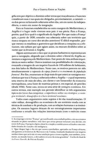 135Paz e Guerra Entre as Nações
gélia tem por objetivo o domínio sobre terras que muçulmanos e franceses
consideram suas e nas quais são obrigados, provisoriamente, a coexistir­
os dois povos reclamando soberania sobre elas, um em nome da indepen­
dência, o outro em nome da integração.
Para os franceses estabelecidos na outra margem do Mediterrâneo, a
Argélia é o lugar onde viveram seus pais: é sua pátria. Para a França,
porém, qual foi e qual é o significado da Argélia? Por que razão a França-l
quis, a partir de 1830, estender sua soberania sobre um território que
nunca ocupara no curso dos séculos anteriores? É difícil responder, por­
que mesmo os estadistas e guerreiros que decidiram a conquista ou a efe­
tuaram, não sabiam por que agiam assim, ou estavam divididos sobre as
razões que os levaram à Argélia.
Alguns acentuavam o risco que os piratas barbarescos representavam
para a navegação, alegando que o domínio sobre o litoral da Argélia au­
mentava a segurança do Mediterrâneo. Este ponto de vista atribuía impor­
tância ao motivo militar. Outros insistiam nas possibilidades de colonização,
evocando a imagem de um império francês de 100 milhões de habitantes,
nos dois lados do Mediterrâneo. Neste caso, os motivos parecem ter sido
simultaneamente a expansão do espaço francês e o crescimento da população
francesa5
• Por fim, enumeram-se (hoje mais do que antes) as vantagens eco­
nômicas que traz à França a soberania sobre a Argélia - a qual representa
uma reserva de mão-de-obra, um cliente e um fornecedor da economia
metropolitana, uma fonte de matérias-primas e, em especial, de petróleo
(desde 1956). Neste caso, invoca-se uma série de vantagens econômicas. Em
outros termos, este exemplo nos permite identificar os três argumentos
típicos enl hlvor das conquistas: a llnpo?"tlinria lllilitar ou fstratél.,rira; a 71auta­
gel11 tfrritorial f dflnogr(~fica e o lucro tfrntrn7al fCOllÔllÚco.
Todos esses argumentos estão sujeitos à lei das transformações. O
valor militar, demográfico ou econômico de um território muda com as
técnicas de combate e de produção, com as relações humanas e as institui­
ções. Os mesmos lugares deixam de ser estrategicamente importantes
conforme o estado das relações internacionais (com o exército russo
4. Ao empregar o termo "França", personificando uma unidade política, não nos estamos
situando no plano metafísico: está claro que certas pessoas tonlaram uma decisão, em
nOllle da França. () próprio o~jetivodeste livro inlplica considerannos os Estados como enti­
dades dotadas de vontade e de intelig-ência.
5. "Que chegue logo o dia em que nossos c9ncidadãos, apertados na França africana,
ultrapassem as fronteiras do Marrocos e da Tunísia, fundando finalmente este império
mediterrâneo que será não só uma satisfação para o nosso orgulho, mas tarnbém, certa­
mente, no mundo futuro, o derradeiro recurso da nossa grandeza". Trecho do final de
La Frallr{' NOIl7.,{'lIf. de Prévost-Paradol.
 