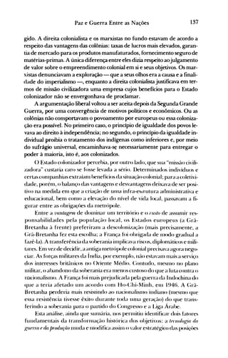 137Paz e Guerra Entre as Nações
gido. A direita colonialista e os marxistas no fundo estavam de acordo a
respeito das vantagens das colônias: taxas de lucros mais elevados, garan­
tia de mercado para os produtos manufaturados, fornecimento seguro de
matérias-primas. A única diferença entre eles dizia respeito aojulgamento
de valor sobre o empreendimento colonial em si e seus objetivos. Os mar­
xistas denunciavam a exploração - que a seus olhos era a causa e a finali­
dade do imperialismo -, enquanto a direita colonialista justificava em ter­
mos de missão civilizadora uma empresa cujos benefícios para o Estado
colonizador não se envergonhava de proclamar.
A argumentação liberal voltou a ser aceita depois da Segunda Grande
GuelTaJ por uma convergência de motivos políticos e econômicos. Ou as
colônias não comportavam o povoamento por europeus ou essa coloniza­
ção era possível. No primeiro caso, o princípio de igualdade dos povos le­
vava ao direito à independência; no segundo, o princípio da igualdade in­
dividual proibia o tratamento dos indígenas como inferiores e, por meio
do sufrágio universal, encaminhava-se necessariamente para entregar o
poder à maioria, isto é, aos colonizados.
() Estado colonizador percebia, por outro lado, que sua Hn1issão civili­
zadora" custaria caro se f()sse levada a sério. Deternlinados indivíduos e
certas con1panhias extraían1 benefícios da situação colonial; para a coletivi­
dade, porénl, o balanço das vantagens e desvantagens deixava de ser posi­
tivo na medida en1 que a criação de un1a infra-eStrutura adn1inistrativa e
educacional, benl con10 a elevação do nível de vida local, paSS<lVan1 a fi­
gurar entre as obrigaçües da n1etrópole.
Entre a vanlagnn de don1inar un1 territúrio e o fll.'/O de assun1ir res­
ponsabilidades pela população local, os Estados europeus (a (;rã­
Bretanha à frente) preferiran1 a descolonização (n1*lis precisall1ente, a
(;rã-Bretanha fez esta escolha; a França fói obrigada de 1l10do gradual a
htzê-Ia). A transferência da soberania in1plicava riscos, diplonláticos e n1ili­
tares. En1 vez de decidir, a antiga 1l1etrúpole colonial precisava agora nego­
ciar. As f()rças n1ilitares da Índia, por exelllplo, não estavan1 Illais a serviço
dos interesses britânicos no ()riente Médio. (:ontudo, Illesn10 no plano
Illilitar, o abandono da soberania era Illenos custoso do que a luta contra o
nacionalislllo. A França fói n1ais pr~judicada pela guerra da Indochina do
que a teria afetado Ull1 acordo con1 Ho-(:hi-Minh, eln 1946. A (;rã­
Bretanha perderia n1ais resistindo ao nacionalisll1o indiano (1l1eSn10 que
essa resistência tivesse êxito durante toda un1a geraçüo) do que trans­
ferindo a soberania para o partido do (:ongresso e a l..iga Árabe.
Esta an{tlise, ainda que sUln{tria, nos pernlitiu identificar dois httores
fundan1entais da tranSf()rnlaçflo histúrica dos ol~jetivos: a /(}{'lu)I().~ÚI da
.!..,17IP1Ta {J (Ül/JrlJduçüo 1l1uda e Illodifica assinl o valor estratégico das posiçües
 