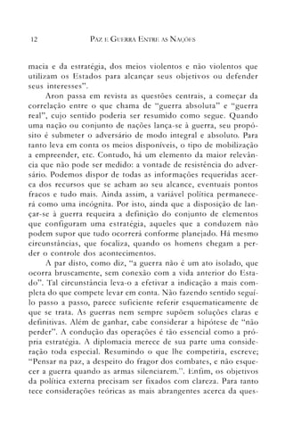 12 PAZ E GUERRA ENTRE AS N AÇ()ES
macia e da estrategla, dos meios violentos e não violentos que
utilizam os Estados para alcançar seus objetivos ou defender
seus interesses".
Aron passa em revista as questões centrais, a começar da
correlação entre o que chama de "guerra absoluta" e "guerra
real", cujo sentido poderia ser resumido como segue. Quando
uma nação ou conjunto de nações lança-se à guerra, seu propó­
sito é submeter o adversário de modo integral e absoluto. Para
tanto leva em conta os meios disponíveis, o tipo de mobilização
a empreender, etc. Contudo, há um elemento da maior relevân­
cia que não pode ser medido: a vontade de resistência do adver­
sário. Podemos dispor de todas as informações requeridas acer­
ca dos recursos que se acham ao seu alcance, eventuais pontos
fracos e tudo mais. Ainda assim, a variável política permanece­
rá como uma incógnita. Por isto, ainda que a disposição de lan­
çar-se à guerra requeira a definição do conjunto de elementos
que configuram uma estratégia, aqueles que a conduzem não
podem supor que tudo ocorrerá conforme planejado. Há mesmo
circunstâncias, que focaliza, quando os homens chegam a per­
der o controle dos acontecimentos.
A par disto, como diz, "a guerra não é um ato isolado, que
ocorra bruscamente, sem conexão com a vida anterior do Esta­
do". Tal circunstância leva-o a efetivar a indicação a mais com­
pleta do que compete levar em conta. Não fazendo sentido seguí­
lo passo a passo, parece suficiente referir esquematicamente de
que se trata. As guerras nem sempre supõem soluções claras e
definitivas. Além de ganhar, cabe considerar a hipótese de "não
perder". A condução das operações é tão essencial como a pró­
pria estratégia. A diplomacia merece de sua parte uma conside­
ração toda especial. Resun1indo o que lhe competiria, escreve;
"Pensar na paz, a despeito do fragor dos combates, e l1.ão esque­
cer a guerra quando as armas silenciarem.". Enfim, os objetivos
da política externa precisam ser fixados com clareza. Para tanto
tece considerações teóricas as mais abrangentes acerca da ques­
 