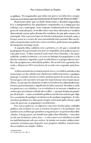 139Paz e Guerra Entre as Nações
os pleheus. H() conquistador que reduz unI povo ~l servidél0 deve sel11pre
reservar-se os meios (que são inumeráveis) de fazê-lo sair dessa servidãox
."
Poderíall10s dizer que na idade del110crática o donlínio il11perialista
leva ~l independência das populaçües conquistadas ou ~l integ-ração das
colônias COll1 a 1l1etrópole, IlUnl cOI~junto 111ltltinacional (C0I11 diferentes
g-raus de centralizaçélo). A escolha entre essas duas alternativas é tanlbénl
deterl11inada nlenos pelos des~jos dos estadistas do que pela natureza da
Illetrópole. Não é prové'tvel que unI Estado estritalllente nacional, conlO a
França, torne-se o centro de llll1a conlunidade internacional. Mas unI Es­
tado conl pretensües universais, COI110 o soviético, pode tentar llllla política
de integraçf10 enl larg-a escala.
A segunda idéia, solidária conl a prillleira, é a de que a vontade de
participação dos governados não jJor/P ser iIllpedida, nenl pode ser provo­
cada pela fór~~a. A idéia nacioncll osci.la entre duas fl>rlllulas: a da nacio­
nalidade, contida na história, e ('lS vezes na biologia das populaçües; e a da
decisél0 volullté'tria, segundo a qllal os indivíduos e os grupos devenl esco­
lher eles próprios sua coletividade política. lle acordo conl a prillleira f(')r­
Illula, a Als:1cia enl IH71 seria alelll<l; de acordo conl a segunda, seria fran­
cesa.
A idéia nacionalnf1o era inteiréllllente nova, e os súditos autênticos das
illonarquias ou das cidades nélo ohedecialll indiferentelllente a qualquer
príncipe. C:ontudo, IllesnlO os nobres podianl passar do serviço de unI so­
herano para o de unI outro senl que isto representasse unIa traição escan­
dalosa. A extensão da cidadania a todos os Illelllhros da coletividade trans­
fórnlou profundalllente o significado da idéia nacional. Se todos os súdi­
tos passavanl a ser cidadãos, e se os cidadf10s se recusavanl a obedecer ao
senhor que nélo tinhanl o direito de escolher - porque des~javanl partici­
par do Estado - então as unidades políticas não devianl nlais ter por ol~je­
tivo a conquista de qualquer território ou de qualquer população. A viola­
<,~é-10 dessa proibiçélo era ali:1s quase selllpre sancionada pelo esfórço e pelo
custo de governar as populaçües recalcitrantes.
Enl outras palavras, os ol~jetivos concretos fixados pelas unidades
políticas não evoluenl só conl as técnicas da guerra e da produção, IllaS
talllhél11 C0l11 as idéias que presidenl ~1 organizaçél0 e ao governo das coleti­
vidades. A longo prazo, unI Estado l1él0 aplica duas filosofias -U111a den­
tro de suas fronteiras, outra, fóra - e né-lO conserva os cidadélos e os súdi­
tos indetinidéllllente sob suas ordens. Se insistir enl Illanter súditos exter­
nalnente. ternlinéll él por degradar seus próprios cida(lé-los, transfúrnlan­
do-os talllhétll enl silnples súditos.
H. I. '/~/)fil dl'. 1.0/.. IX. :t
 