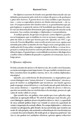 140 Raymond Aron
()s ol~jetivos concretos do Estado nun1 período deternlinado não são
definidos precisal11ente pelo fstado da /iJfllologia (de g-uerra e de produç(lo)
e pelas úléias hú/áric(l,'. f: preciso levar en1 conta tan1bén1 o que chan1aría­
n10S - con10 os especialistas teúricos en1 direito internacional - de cO,'­
/III1IP. () con1portan1ento dos Estados entre si, os procedin1entos que jul­
~an1 leg-ítin10s, os g-estos de astúcia e de hrutalidade que deixan1 de con1e­
ter não são detern1inados diretan1ente pela org-anização do exército ou da
econonlia. Sua conduta estratég-ica e diplon1útica é consuetudinúria.
A tradição postula, de geração en1 g-eração, certos ol~jet.ivos. g-randio­
sos ou longínquos. que os estadistas ('lS vezes se recusan1 a esquecer, a des­
peito de todas as razües que haveria para isto. Quando, en1 1917. o go­
verno da 'l'erceira República. nun1 acordo secreto con1 o tzar, apoiou suas
reivindicaçües sobre os estreitos do n1ar Negro COI110 contrapartida ÜS rei­
vindicaçües da França sobre a n1argen1 esquerda do Reno, o tOS/UlIlf da llf­
f{o(iariio e a /ratiiriio da.·.fro1lteiras naturais prevaleceran1 sobre as técnicas e as
idéias da época. É possível que a racionalidade econônlica e ideolúgica leve
a n1elhor sobre os hábitos do passado e as paixües circunstanciais, n1as sú a
longo prazo.
3. Ofensiva e defensiva
()s dois conceitos de (~fensil'a e de d~/fnsiva s(10, de acordo con1 (:Iausewitz,
as noçües estr{ltegicas mais importantes. ~~Ill que n1edida constituirão tan1­
bén1 conceitos-chave da política externa, isto é, da conduta diplon1{ltico­
estratégica?
Quando, nas conferências de desarn1an1ento, os ne~ociadores pro­
curan1 distinguir entre "armas ofensivas" e "arn1as defensivas", não são ca­
pazes de resolver as ambigüidades que encontran1: un1 Estado agressor
pode en1pregar arn1as defensivas, e um Estado atacado pode defender-se
con1 arn1as ofensivas - supondo-se que as idéias de (d{~n'hlo e d~/{~u."il'o,
que tên1 un1 sentido claro no nível da tática e da estratégia, possan1 ser apli­
cadas de ITIodo válido às arlnas.
Que sentido tên1, em ,política, estas noçües que erall1 aplicadas origi­
naln1ente às operaçües bélicas? No nível de abstração n1ais elevado, pro­
curei distinguir a potência (~fe1lsivfl da potência dliénsl71fl, isto é, a capacidade
de un1a unidade poiítica in1por sua vontade às outras da cap~lcidade de
resistir à imposição da vontade alheia. No can1po diplonlático, a detensiva
consiste na salvaguarda, pelo Estado, da sua autonomia, que 1l1antén1 unl
n1<xio de vida próprio, não aceitando a subordinação das suas leis internas
à vontade dos outros Estados.. De 111odo geral, as "pequenas potências" não
tên1 (e não podem ter) an1biçües ofensivas; queren1 apenas sobreviver
 