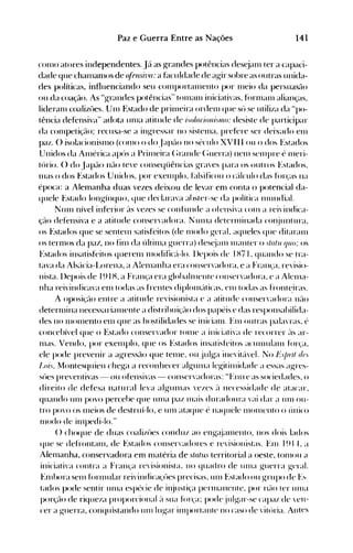 141Paz e Guerra Entre as Nações
con10 atores independentes. Já as grandes potências des~jalll ter a capaci­
dade que chalnan10s de (~/fnsh'fl:a hlculdade de agir sobre as.outras unida­
des políticas, influenciando seu cOll1portalllento por Illeio dH persuasão
ou da coação. As "grandes potências" tOll1allI iniciativas, forlnanl alianças,
lideraln coalizües. Un1 Estado de prillIeira ordelll que sú se utiliza da "po­
tência defensiva" adota unIa atitude de ;s%r;o1/;''1l1o: desiste de participar
da c0l11petiçé10; recusa-se a ingressar no sistellla, prefere ser deixado elll
paz. () isolacioniSlno (colno o do J apé10 no século XVIII ou o do~ E~tados
Unidos da Alnérica após a Prillleira (~rande (~uerra) nenl senIpre é Illeri­
tório. () do Japão não teve conseqüências graves para os outros Estados,
lllas o dos Estados Unidos, por exenIplo, Etlsificou o cé'tlculo das fOIaS na
época: a Alemanha duas vezes deixou de levar enl conta o potencial da­
quele Estado longínquo, yue declarava abster-se da política Illul1dial.
NUln nível inferior ~ts vezes se confunde a ofensiva cOln a reivindica­
Çé-tO defensiva e a atitude conservadora. N unIa detenllinada cOl~juntura,
os Estados que se sentelll satisfeitos (de Ill<)do geral, aqueles que ditaralll
os terl110S da paZ', no fin1 da últinla guerra) desjanl nIéuller o slolll qllo: os
Estados insatisfeitos queren1 Illodificé't-lo. llepois de IH71 , quando se tra­
tava da Alsé'tcia-L,orena, a A!elllanha era conser'adora, e a França, revisio­
nista. l)epois de 191 H, a França era globalnlellte conservadora, e a Alcnla­
nha reivindicava enl todas as frentes diplolllé'tticas, enl todas as front<=:iras.
A OPOSiÇé10 ent re a at it ude revisionista e a atit ude conser'adora né10
deternlina necessariallIente a distribui~'ão dos papéis e das responsabilida­
des no 1110llIento en1 que as hostilidades se inicianl. Enl outras palaTas, é
concebível que o Estado conservador tOllle a iniciativa de recorrer é'tS ar­
nIas. Vendo, por exelllplo, que os Estados insatisft'itos aculllulalll fúr~:a,
ele pode prevenir a agressão que ten1e, ou julga ine'ité'tvel. No l~'s/)nl df.
to;s, Montesquieu chega a reconhecer algullla IcgitinIidade a essas agres­
súes preventivas - ou ofensivas - conservadoras: "Eníre as sociedades, o
direito de defesa nçttural leva algun1as vezes ~l necessidade de atacar,
quando unI povo percebe que ulna paz Illais duradoura vai dar a UIlI ou­
tro povo os Illcios de destruí-lo, e unI ataque é naquele IlIOlllcnto o único
l11odo de il11pedi-lo."
(l choque de duas coalizües conduz ao engé~jal11ento, nos dois lados
que se defrontanl, de Estados conservadores e revisionistas. Enl 191t, a
Alenlanha, conservadora em n1atéria de status territorial a oeste, tonlOU a
iniciativa contra a França rcvisionista, no quadro de UllIa guerra geral.
EnIbora sen1 forlllular reivindicaçües precisas, Ull1 Estado ou grupo de E~·
tados pode sentir ulna espécie de injustiça perlllanente, por llélO ler unIa
porção de riqueza proporcional é't sua f()1'~'a; podejulg-ar-se capaI. de ven­
cer a g-uerra, conquistando unI lugar illlportante no caso de vitúria. Antes
 
