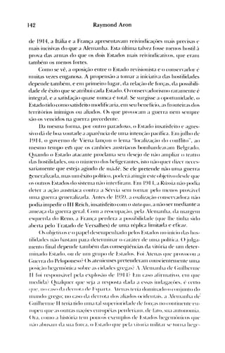 142 Raymond Aron
de 1914, a Itália e a França apresentavan1 reivindicaçôes lllais precisas e
Illais incisivas do que a Alelllanha. Esta últillla talvez fosse Illenos hostil <'1
prova das arn1as do que os dois Estados Illais reivindicativos. que eran1
tan1bén1 os Illenos fortes.
(:on10 se vê, a oposição entre o Estado revisionista e o conservador é
Illuitas vezes enganosa. A propensão a t0l11ar a iniciativa das hostilidades
depende tan1bén1, e en1 prillleiro lugar, da re1<l<s'<lO de fór<s'as. da possibili­
dade de êxito que se atribui cada Estado. () conservadorisll1o rar<llllente é
integral, e a satisÜlção quase nunca é total. Se surgisse a oportunidade, o
Estado tido COlllO satisfeito Illodificaria, enl seu henefício, as fronteiras dos
territórios ininligos ou aliados. ()s que provocanl a guerra nenl selllpre
são os vencidos na guerra precedente.
lla IlleSllla fúrllla, por outro paradoxo, o Estado insatisfeito e agres­
sivo (1<'1 de boa vontade a aparência de Ullla inten«lo pacífica. Enl julho de
1914, o governo de Viena lall~'ou o lellla "localiza~'<lo do conflito", ao
IllesnIO telllpo elfl que os callhôes aust rÍacos bOlllhardea'<llll Belgrado.
(2uando o Estado atacante proclallla seu dest:jo de não <llll pliar o teat ro
das hostilidades, ou o núnlero dos heligerantes, isto n<lo quer di/er neccs­
sarialllente que est~ja agindo de Ill{l-fé. Se ele pretende não unIa guerra
p;eneralizada. lllas unI êxito político, podcr<'l atingir este ol~jeti'odesdc que
os outros Estados do sistellla ll<-lO illterfiralll. Fln 191 L a Rússia ll<lO podia
deter a a~~<lo austríaca contra a Sér'ia selll tornar pelo lllcnos proj'el
Ullla guerra generali/ada. :.lltes de I~)~)~). a coali/a«lo conser'adora ll<-lO
podia illlpedir o I I I Reich, insatisfeito conl o slalll qllO, a não ser Illediante a
alllea~'a da guerra geral. (:onl a reocupa«lo. pela :k'nl<lllha. da nIargelll
esquerda do Reno. a FraIH,:a perdera a possihilidade (que lhe tinha sido
aherta pelo'l'ratado de Versalhes) de unla réplica linlÍtada e eficaz.
()s ol~jeti'ose o papel deselllpellhado pelos Estados )lO início das hos­
tilidades n<-lO hastalll para deterlllinar o car<'lter de UIlla polít ica. () julga­
lllento final depende t<llllbénl das conseqüências da vitória de unI deter­
Illinado Estado. ou de UIll grupo de l~,stados. Foi ítenas que pro'ocou a
(~llerra do Peloponeso? ()s atellienses pretenderalll conscientelllente tUlla
posi«lo hegenlúllica sobre as cidades gregas? : :Ienlanha de (~llilhertlle
11 fúi respol1s<'l,el pela explos<lo de I~) I·l? }',111 caso afirlllati'o. Clll que
llledida? (211a1qller que s(ja a resposta dada <1 essas indaga(()es. (, certo
qu{', pn c~!~n d~! derroLI de F"p~.rLI. tt'll;IS leri<1 dOlllinado o conjullto do
1l11IIHlo gTego: 110 caso da derrota dos aliados ocidelltais. a .lelll<lllh<l de'
(~uilhcrtlle 1I teria tido lllll<l t<ll sllperioridade de fúr(as 110 COlltillellte eu­
ropeu que as outras lla<.:úes europt'i<ls perderialll. de falo. sua <llltOl1ol1lia.
()ra. COIllO a ~listúria t(,lll pouco; cxelllplos de l·..slados lIegelll{)llicos qlle
I 1<-lO <dHIS~llll da sua fon:a. o Estado que petl  itori<l Illilit<lr ~e torna lIeg-c­
 