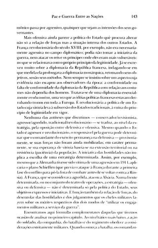 143Paz e Guerra Entre as Nações
Int>nico passa por agressivo, quaisquer que s~ialll as intensües dos seus go­
vernantes.
Mais ofensiva ainda parece a política do Estado que procura alterar
nrU) só a relaçao de fúrças Illas a situaç~10 interna dos outros Estados. A
França revolucion{lria do século XVIII, por exelllpio, n~10 era necessaria­
Inente agressiva no calnpo diplon1éítico~ podia nflO tOlnar a iniciativa da
guerra, nenl atacar os reis e os príncipes onde eles eralll I1lais vulneréíveis:
no que se relacionava C0l11 o próprio princípio dalegitilnidade. J{l se escre­
'CU lllUito sobre a diplol1lacia da República francesa, indagando-se en1
que Inedida ela prolongava a diplolnacia 111011éírquica, reton1éllHlo seus ob­
jetivos, sené10 seus Inétodos. Neln selllpre se insistiu sobre unI aspecto cl~ia
evidência né10 escapou aos observadores da época: a confórlllidade ou
btlta de conforrnidade da diplolnacia da República C0l11 relaç~10 aos costu­
Ines nao dependia dos hornens. 'rratava-se de ulna diplolnacia essencial­
Inente rrl'o/uriollâna, urlla vez que as idéias políticas francesas estavalll der­
rubando tronos enl toda a Europa. f: revolucioné'lria a política de unI Es­
tado cl~ia vitória leva é'l subversé10 dos Estados tradicionais, ~l ruína do prin­
cípio de legitinlidade enl vigor.
Nenhullla das antíteses que discutinIos - conser'ador/re'isionista.
agressor/agredido. tradicional/re'olucioné'lrio - se traduz. ao nível da es­
tratégia, pela ()POSi~'é-l<) entre defénsi'a e ofensiva. [lesnlO quando o Es­
tado é agressor e revolucioné'u'io. o responsé'lvel pela g-uerra pode detenlli­
nar que o conlalHlante do exército perI11éllle~'ana defensi,'a - pro"isoria­
IlIente, se suas forças não fóraIlI ainda Ill0bilizadas; eIl1 caráter pern1a­
nente. se sua esperan~'a de 'itória baseia-se na extensé-10 territorial ou na
resistência (paciência) da popula<,'élo. J iniciativa das hostilidades né-10 inl­
plica a escolha de UIlIa estratégia deterlllinada. Assilll, por exenlplo,
nIesnlO que a Alelllanha ti'esse sido "ítinIa de unIa ag-ressé-1o elll }~) }·L apli­
caria o plano Schieflen (que pre'ia o ataque é'l Fral1~~a durante a prinleira
f~lse do conflito para pô-la fora de cOlllbate antes de se 'oitar cont ra a Rús­
sia). A Fran<;a. que se considerava agredida. atacou a J.lsé'lcia. I unIa frente
deternJÍnada. ou no cOlüunto do teat 1'0 de opera~'ües.a est ratég-ia - ofen­
si'a ou defensiva - nélo é deterlllinada só pela polít ica do Estado. seus
ol~ielivosexpressos e iniciativas. l:~ hll1~'élO talllhénl da rela(élo de fÚr(éls. do
desenrolar das hostilidades e dos julgalllentos que os chefes Illilitares L1­
!enl sobre os Illéritps respecti,'os dos dois n)odos de "utilil.ar os el1g-é~ja­
nlentos Illilitares a ser'i~'o da guerra".
EncontranlOS aqui f(')rnlUI~ls cOlllplenlentares daquelas que ti"elllos
ocasié-l() de analisar no prillleiro capítulo. Jo nÍ'el té'ttico lIiais haixo. <l él<'é-lO
do soldado. da cOlllpanhia. do hatalllé-1o e do reg-illlellto obedece a cOllsi­
dera~:úcs estritalllente Illilitélres. (2Uéllldo COllle<.:a a héltalha. os COllléllldall­
 