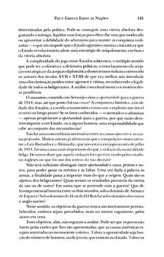 145Paz e Guerra Entre as Nações
deternlinadas pela política. Pode-se conseg-uir unla vitúria absoluta des­
gastando o ininligo, liquidar suas f(>rças para ditar-lhe unla paz lll<xlerada
ou aproveitar a debilidade do advers:lrio para lllanter as conquistas reali­
zadas - o que não inlpede que o Estado agressivo aSSUllla a iniciativae que
o Estado revolucionário adote uma estratégia de aniquiléllnento, elll busca
da vitória absoluta.
A conlplexidade dojogo entre Estados soberanos, o nlúltiplo sentido
que pode ter a ofensiva e a defensiva políticas, o entrelaçanlento da acep­
~~ão estratégica e da acepção diplomática desses ternlOS tinhanl convencido
os autores dos séculos XVII e XVIII de que era nlelhor não introduzir
unla discrinlinaçãojurúJica entre agressor e vítinla, reconhecendo a legali­
dade de todos os beligerantes. Aanálise conceitual nlostra os 1l10tivos des­
sa prudência.
() assassínio cometido enl Serdv~jo criou a ojJortunid(ulr para a guerra
de I9 14; mas, até que ponto fúi sua ((JU,Wl? A cOI~juntura histúrica, a rivali­
dade dos Estados, a corrida arlllanlentista tornavanl a explostlo inevitável
a curto ou longo prazo? Se os fatos conhecidos - o atentado e o ultirnatuln
- apenas propiciaram a oportunidade para a guerra, por que razão deve­
mos imputar a um Estado, ou a alguns homens, uma responsabilidade que
cabe ao conjunto das circunstâncias?
Não h:lullla concordância necessária entre as causas o/J(JIPlllr e as cau­
sas !Jn~fiJ1ul(Js. Muitos autoresjtl afirnlaralll que a cOlllpetiçélo cOlllercial en­
tre a (~rã-Bretanha e a Alelllanha, que não estava elnjogo no lllt'S dejulho
de 1914, foi Ullla causa Illais illlportante do que a violaçélo da neutralidade
belga. I)evelllOS dizer que aquela violaçé-lo fúi o !Jf(Jlrxlo usado pelos estadis­
tas ingleses ou que fúi unl dos II/otn'o. da sua decisé-lo?
Não será suficiente distinguir entre oportunidade e causa, pretexto e mo­
tivo, para poder pesar os méritos e as faltas. Uma vez dada a palavra às
armas, a finalidade passa a importar mais do que a origem. Quais são os
objetivos dos beligerantes? Quais seriam os resultados prováveis da vitória
de um ou de outro? Em suma,-que se pretende com a guerra? Que di­
ferença essencial haveria entre os dois mundos, sob o domínio de Atenas e
de Esparta? Sohodolllíniodo II ou do II I Reich esohodolllíniodos russos
e anglo-saxões?
Neste sentido, os objetivos da guerra nunca são inteiramente preesta­
belecidos, embora sejam percebidos, mais ou menos vagamente, pelos
atores em cena.
Esses objetivos, aliás, não esgotam a análise. Pode ser que os povos não
lutem pelas razões que lhes são apresentadas; que as causas autênticas es­
tejam soterradas no inconsciente coletivo. Talvez a agressividade seja fun­
ção do número de homens, ou dejovens, que existam no Estado. l'alvez os
 