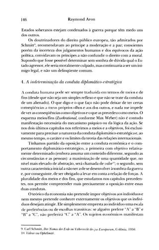 146 Raymond Aron
Estados soberanos estejam condenados à guerra porque têm medo uns
dos outros.
Os doutrinadores do direito público europeu, tão admirados por
Schmitt9
, recomendavam ao príncipe a moderação e a paz; conscientes
porém da incerteza dos julgamentos humanos e dos equívocos da ação
política, convidavam os príncipes a não confundir o direito com a moral.
Supondo que fosse possível determinar sem sombra de dúvida qual o Es­
tado agressor, ele seria.moralmente culpado, mas continuaria a ser um ini­
migo legal, e não um delinqüente comum.
4. A indetermi'na,ção da COllduta diplomático-estratégica
A conduta hll111ana pode ser senlpre traduzida enl ternlOS de Illcios e de
fins (desde que não seja um simples reflexo e que não se trate da conduta
de um alienado). O que digo e o que faço não pode deixar de ter certas
conseqüências a 1l1CUS próprios olhos e aos dos outros, e nada nle inlpede
de ver as conseqüências como objetivos e o que as precedeu como meios. O
esquema meios/fins (Zwekrational, conforme Max Weber) não é contudo
manifestação necessária do mecanismo psíquico ou da lógica da ação. Se
nos dois últimos capítulos nos referimos a meios e a objetivos, foi exclusi­
vamente para precisar a natureza da conduta diplomático-estratégica e, ao
mesmo tempo, o caráter e os limites da teoria das relações internacionais.
Tínhamos partido da oposição entre a conduta econômica e o com­
portamento diplomático-estratégico, a primeira com objetivo relativa­
mente determinado (en1bora assuma um conteúdo diferente, segundo as
circunstâncias e as pessoas): a maximização de uma quantidade que, no
nível mais elevado de abstração, será chamada de valorlO
; o segundo, sem
outra característica inicial a não ser a-de se desenvolver à sombra da guerra
e, por conseguinte, de ser obrigado a levar em conta a relação de forças. A
pluralidade dos meios e dos fins, que estudamos nos capítulos preceden­
tes, nos permite compreender mais precisamente a oposição entre essas
duas condutas.
O teórico da economia não pretende impor objetivos aos indivíduos e
nem mesmo pretende conhecer externamente os objetivos que os indiví­
duos desej~matingir. Ele simplesmente empresta ao indivíduo uma escala
de preferências ou de escolhas transitivas: se alguénl prefere HA" a HB" e
"Ir' a HC:", não preferirá H(:" a HA". ()s sl~jeitos econt>lnicos nlanifestanl
9. Carl Schmiu, Der Nomos der Erde im Volkprrecht de, jus Europaeum, Colônia, 1950.
10. Valeur ou Ophélimité.
 