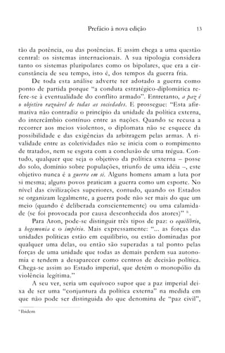 13Prefácio à nova edição
tão da potência, ou das potências. E assim chega a uma questão
central: os sistemas internacionais. A sua tipologia considera
tanto os sistemas pluripolares como os bipolares, que era a cir­
cunstância de seu tempo, isto é, dos tempos da guerra fria.
De toda esta análise adverte ter adotado a guerra como
ponto de partida porque "a conduta estratégico-diplomática re­
fere-se à eventualidade do conflito armado". Entretanto, a paz é
o objoetivo razoável de todas as sociedades. E prossegue: "Esta afir­
mativa não contradiz o princípio da unidade da política externa,
do intercâmbio contínuo entre as nações. Quando se recusa a
recorrer aos meios violentos, o diplomata não se esquece da
possibilidade e das exigências da arbitragem pelas armas. A ri­
validade entre as coletividades não se inicia com o rompimento
de tratados, nem se esgota com a conclusão de unla trégua. Con­
tudo, qualquer que seja o objetivo da política externa - posse
do solo, domínio sobre populações, triunfo de uma idéia -, este
objetivo nunca é a guerra em si. Alguns homens amam a luta por
si mesma; alguns povos praticam a guerra como um esporte. No
nível das civilizações superiores, contudo, quando os Estados
se organizam legalmente, a guerra pode não ser mais do que um
meio (quando é deliberada conscientemente) ou uma calamida­
de (se foi provocada por causa desconhecida dos atores)" ú.
Para Aron, pode-se distinguir três tipos de paz: o equilíbrio,
a hegemonia e o império. Mais expressamente: " ... as forças das
unidades políticas estão em equilíbrio, ou estão dominadas por
qualquer uma delas, ou então são superadas a tal ponto pelas
forças de uma unidade que todas as demais perdem sua autono­
mia e tendem a desaparecer como centros de decisão política.
Chega-se assim ao Estado imperial, que detém o monopólio da
violência legítima."
A seu ver, seria um equívoco supor que a paz imperial dei­
xa de ser uma "conjuntura da política externa" na medida em
que não pode ser distinguida do que denomina de "paz civil",
('Ibidem
 