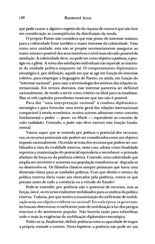 148 Raymond Aron
que pode causar a alguns o espetáculo da riqueza de outros e que não leve
em consideração as conseqüências da distribuição da renda.
O próprio Pareto não considera que esse ponto de interesse máximo
para a coletividade fosse também o maior interesse da coletividade. Vista
como uma unidade, esta não se propõe necessariamente assegurar ao
maior número possível dos seus membros o nível mais elevado possível de
satisfação. A coletividade deve, ou pode ter como objetivo a potência, o pres­
tígio ou a glória. A soma das satisfações individuais não equivale ao interes­
se da unidade política enquanto tal. O comportamento diplomático­
estratégico é, por definição, aquele em que se age em função do interesse
coletivo, para empregar a linguagem de Pareto; ou ainda, em função do
"interesse nacional", para usar a terminologia dos teóricos das relações in­
ternacionais. Em termos abstratos, esse interesse pareceria ser definível
racionalmente, de modo a servir como critério ou ideal para os estadistas.
Mas os três capítulos precedentes mostram que isto não é possível.
Para dar "uma interpretação racional" à conduta diplomático­
estratégica e para formular uma teoria geral das relações internacionais
comparável à teoria econômica, muitos autores adotaram como conceito
fundamental o poder - power, ou Macht -, equivalente ao conceito de
valor (utilidade). Contudo, o poder não deve exercer esta função funda­
mental.
Vamos supor que se entenda por potência o potencial dos recursos;
ora, os recursos potenciais não podem ser considerados como um objetivo
imposto racionalmente. Ou então se trata dos recursos que podem ser mo­
bilizados à vista da rivalidade externa; neste caso, adotar como finalidade
suprema a maximização do potencial equivaleria a reconhecer o primado
absoluto da força ou da potência coletiva. Contudo, uma coletividade que
amplia seu território e aumenta sua população transforma-se: degrada-se
ou desenvolve-se. Os filósofos clássicos sempre pensaram que havia uma
dimensão ótima para as unidades políticas. Com que direito o teórico da
política externa daria razão aos obcecados pela potência, contra os que
prezam antes de tudo a coerência ou a virtude do Estado?
Pode-se entender por potência não o potencial de recursos, mas as
forças, isto é, os recursos realmente mobilizados para a conduta da política
externa. Todavia, por que motivo a maximização do coeficiente de mobili­
zação seria UIII oujelivo eviuenle ou racional? EIllloua época, os governan­
tes buscam determinar o coeficientejusto de mobilização à luz dos perigos
externos e do sentimento popular. Não haveria razão para subordinar
tudo o mais às exigências da mobilização diplomático-estratégica.
Poder-se-ia, finalmente, definir potência como a capacidade de impor
a própria vontade a outrem. Nesta hipótese, a potência não pode ser um
 