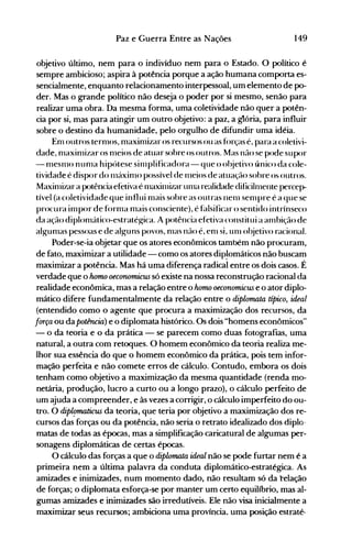 149Paz e Guerra Entre as Nações
objetivo último, nem para o indivíduo nem para o Estado. O político é
sempre ambicioso; aspira à potência porque a ação humana comporta es­
sencialmente, enquanto relacionamento interpessoal, um elemento de po­
der. Mas o grande político não deseja o poder por si mesmo, senão para
realizar uma obra. Da mesma forma, uma coletividade não quer a potên­
cia por si, mas para atingir um outro objetivo: a paz, a glória, para influir
sobre o destino da humanidade, pelo orgulho de difundir uma idéia.
Enl outros ternlOS, maxinlizar os recursos ou as f()rças é, para a coletivi­
dade, nlaxinlizar os nleios de atuar sobre os outros. l1as não se pode supor
- nlesnlO nunla hipótese silllplificadora- que o ol~jetivo único da cole­
tividade é dispor do 1l1áxinl<) possível de 1l1eios de atuação sobre os outros.
Maxinlizar a potência efetiva é nlaxitllizar unla realidade dificilnlente percep­
tível (a coletividade que influi nlais sobre as outras nenl senlpre é a que se
procura inlpor de fornla mais consciente), é f~llsificar o sentido intrínseco
da ação diplonlático-estratégica. A potência efetiva constitui a anlbição de
algunlas pessoas e de alguns povos, nlélS não é, enl si, Ulll ol~jetivo racional.
Poder-se-ia objetar que os atores econômicos também não procuram,
de fato, maximizar a utilidade - como os atores dip~omáticosnão buscam
maximizar a potência. Mas há uma diferença radical entre os dois casos. É
verdade que o Jwmo oeconomicus só existe na nossa reconstrução racional da
realidade econômica, mas a relação entre o homo oeconomicus e o ator diplo­
mático difere fundamentalmente da relação entre o diplomata típico, ideal
(entendido como o agente que procura a maximização dos recursos, da
força ou da potência) e o diplomata histórico. Os dois "homens econômicos"
- o da teoria e o da prática - se parecem como duas fotografias, uma
natural, a outra com retoques. O homem econômico da teoria realiza me­
lhor sua essência do que o homem econômico da prática, pois tem infor­
mação perfeita e não comete erros de cálculo. Contudo, embora os dois
tenham como objetivo a maximização da mesma quantidade (renda mo­
netária, produção, lucro a curto ou a longo prazo), o cálculo perfeito de
um ajuda a compreender, e às vezes a corrigir, o cálculo imperfeito do ou­
tro. O dipü!maticus da teoria, que teria por objetivo a maximização dos re­
cursos das forças ou da potência, não seria o retrato idealizado dos diplo­
matas de todas as épocas, mas a simplificação caricatural de algumas per­
sonagens diplomáticas de certas épocas.
O cálculo das forças a que o diplomata ideal não se pode furtar nem é a
primeira nem a última palavra da conduta diplomático-estratégica. As
amizades e inimizades, num momento dado, não resultam só da telação
de forças; o diplomata esforça-se por manter um certo equilíbrio, mas al­
gumas amizades e inimizades são irredutíveis. Ele não visa inicialmente a
maximizar seus recursos; ambiciona uma província.. uma posição estraté­
 