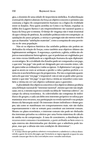 150 Raymond Aron
gica, o domínio de uma cidade de importância simbólica. A subordinação
eventual do objetivo abstrato da força ao objetivo concreto e próximo não
contraria a lógica do comportamento humano ou a lógica da rivalidade
entre os Estados. Para quem acredita no Cristo e na Paixão, expulsar os
infiéis dos Lugares Santos é um empreendimento tão razoável quanto a
busca da força por si mesma. O desejo de vingança não é mais irracional
do que o desejo de potência. As unidades políticas estão em competição: as
satisfações do amor-próprio, a vitória e o prestígio não são menos reais do
que as chamadas "satisfações materiais", como a conquista de uma provín­
cia ou de uma população.
Não só os objetivos históricos das unidades políticas não podem ser
deduzidos da relação de forças, como também seus objetivos últimos são
legitimamente ambíguos. A segurança, a potência, a glória, a idéia são ob­
jetivos essencialmente heterogêneos, que só poderiam ser englobados por
um único termo falsificando-se a significação humana da ação diplomáti­
co-estratégica. Se a rivalidade dos Estados pode ser comparada a umjogo,
o que está "emjogo" não pode ser designado por um conceito único, váli­
do para todas as civilizações e todas as épocas. A diplomacia é umjogo no
qual os atores às vezes se arriscam a perder a vida e podem preferir a vi­
tória em si aos benefícios que ela proporciona. Por isto a expressão quanti­
tativa do que está "emjogo" é impossível: não só não se pode saber previa­
mente o que está "emjogo" (o que dará a vitória ao vencedor) como tam­
bém a vitória em si é um objetivo suficiente para o guerreiro.
A pluralidade dos objetivos concretos e dos objetivos últimos proibiria
uma definição racional do "interesse nacional", mesmo que este não impli­
casse, em si, o mesmo equívoco contido na idéia de "interesse coletivo", no
campo da ciência econômica. As coletividades são compostas de indiví­
duos e de grupos, e cada um deles tem interesses próprios e se esforça por
maximizar seus recursos, sua participação na renda nacional e sua posição
dentro da hierarquia social. Os interesses desses indivíduos e desses gru­
pos, tais como se manifestam em comportamentos reais, não são dados
espontaneamente e não se somam para constituir um interesse comum.
Mesmo no plano econômico, o interesse comum não pode ser deduzido
dos interesses privados ou coletivos por uma forma misteriosa de cálculo
de média ou de compensação. A taxa de crescimento, a distribuição dos
recursos entre consumo e investimento, a parte atribuída ao bem-estar e à
ação externa são determinadas por decisões que a sabedoria pode ins­
pirar, mas que a ciência não tem condições de determinar".
11. A úniGa ciência que poderia substituir eventualmente a sabedoria é a ciência desen­
volvida a partir da teoria dos jogos, que formularia as regras segundo as quais há uma
vontade comum que deriva das contradições entre vontades individuais.
 