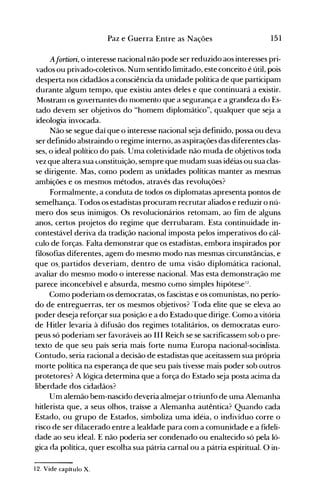 151Paz e Guerra Entre as Nações
A[ortiori, o interesse nacional não pode ser reduzido aos interesses pri­
vados ou privado-coletivos. Num sentido limitado, este conceito é útil, pois
desperta nos cidadãos a consciência da unidade política de que participam
durante algum tempo, que existiu antes deles e que continuará a existir.
Mostranl os governantes do nl0mento que a segurança e a grandeza do Es­
tado devem ser objetivos do "homem diplomático", qualquer que seja a
ideologia invocada.
Não se segue daí que o interesse nacional seja definido, possa ou deva
ser definido abstraindo o regime interno, as aspirações das diferentes clas­
ses, o ideal político do país. Uma coletividade não nluda de objetivos toda
vez que altera sua constituição, sempre que mudam suas idéias ou sua clas­
se dirigente. Mas, como podem as unidades políticas manter as mesmas
ambições e os mesmos métodos, através das revoluções?
Formalmente, a conduta de todos os diplomatas apresenta pontos de
semelhança. Todos os estadistas procuram recrutar aliados e reduzir o nú­
mero dos seus inimigos. Os revolucionários retomam, ao fim de alguns
anos, certos projetos do regime que derrubaram. Esta continuidade in­
contestável deriva da tradição nacional imposta pelos imperativos do cál­
culo de forças. Falta demonstrar que os estadistas, embora inspirados por
filosofias diferentes, agem do mesmo modo nas mesmas circunstâncias, e
que os. partidos deveriam, dentro de uma visão diplomática racional,
avaliar do mesn10 modo o interesse nacional. Mas esta demonstração me
parece inconcebível e absurda, mesmo cúmo simples hipótesel~.
Como poderiam os democratas, os fascistas e os comunistas, no perío­
do de entreguerras, ter os mesmos objetivos? Toda elite que se eleva ao
poder deseja reforçar sua posição e a do Estado que dirige. Como a vitória
de Hitler levaria à difusão dos regimes totalitários, os democratas euro­
peus só poderiam ser favoráveis ao III Reich se se sacrificassem sob o pre­
texto de que seu país seria mais forte numa Europa nacional-socialista.
Contudo, seria racional a decisão de estadistas que aceitassem sua própria
morte política na esperança de que seu país tivesse mais poder sob outros
protetores? A lógica determina que a força do Estado seja posta acima da
liberdade dos cidadãos?
Um alemão bem-nascido deveria almejar o triunfo de uma Alemanha
hitlerista que, a seus olhos, traísse a Alemanha autêntica? Quando cada
Estado, ou grupo de Estados, simboliza uma idéia, o indivíduo corre o
risco de ser dilacerado entre a lealdade para com a comunidade e a fideli­
dade ao seu ideal. E não poderia ser condenado ou enaltecido só pela ló­
gica da política, quer escolha sua pátria carnal ou a pátria espiritual. O in­
12. Vide capítulo X.
 