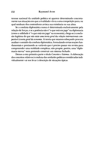 152 Raymond Aron
teresse nacional da unidade política só aparece determinado concreta­
mente nas situaçôes em que a rivalidade o leva a uma competição pura, na
qual nenhum dos contendores arrisca sua existência ou sua alma.
Se a conduta diplomática nunca é determinada exclusivamente pela
relação de forças, e se a potência não é "o que está emjogo" na diplomacia
(como a utilidade é "o que está emjogo" na economia), chega-se à conclu­
são legítima de que não existe uma teoria geral das relações internacionais com­
parável à teoria geral da economia. A teoria que estamos esboçando procura
analisar o sentido da conduta diplomática, formulando certas noções fun­
damentais e precisando as variáveis que é preciso passar em revista para
compreender uma realidade complexa; não propõe, porém, uma "diplo­
macia eterna" nem pretende construir um sistema fechado.
Demos a esta primeira parte o título Conceitos e Sistemas. A elaboração
dos conceitos relativos à conduta das unidades políticas consideradas indi­
vidualmente vai nos levar à descrição de situações típicas.
 