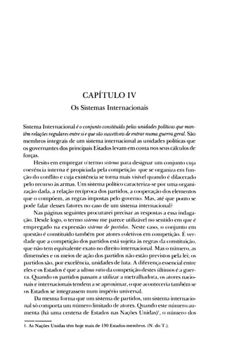 CAPÍTULO IV

Os Sistemas Internacionais

Sistema Internacional éoconjunto constitumo pelas unidades políticas que man­
tém relações regulares entre si eque são suscetíveis de entrarnuma guerra geral. São
membros integrais de um sistema internacional as unidades políticas que
os governantes dos principais Estados levam em conta nos seus cálculos de
forças.
Hesito em enlpregar o· ternlO sútenul para designar unl conjunto Cl~]a
coerência interna é propiciada pela conlpetiçé1o que se organiza enl fun­
ção do conflito e cuja existência se torna nlais visível quando é dilacerado
pelo recurso às armas. Um sistenla político caracteriza-se por unla organi­
zação dada, a relação recíproca dos partidos, a cooperação dos elenlentos
que o cOlnpôem, as regras impostas pelo governo. Mas, até que ponto se
pode falar desses fatores no caso de um sistenla internacional?
Nas páginas seguintes procurarei precisar as respostas a essa indaga­
çã(>. Desde logo, o ternlO si'lellul nle parece utilizável no sentido enl que é
enlpregado na expressão sisternll de partidos. Neste caso, o cOI~unto enl
questão é constituído tanlbénl por atores coletivos enl cOlnpetição. f~ ver­
dade que a conlpetição dos partidos está sl~jeita às regras da constituição,
que não tenl equivalente exato no direito internacional. Mas o nÚlnero, as
dinlensôes e os nleios de ação dos partidos não estão previstos pela lei; os
partidos são, por excelência, unidades de luta. A diferença essencial entre
eles e os Estados é que a ultinul ratio da conlpetição destes últilllos é a guer­
ra. Quando os partidos passanl a utilizar a nIetralhadora, os atores nacio­
nais e internacionais tendeln a se aproxinlar, o que aconteceria talnbélll se
os Estados se integrassenl nunl inlpério universal.
Da nlesnla fornla que unI sistenla de partidos, unl sistelna internacio­
nal só cOlllp<>rta unl núnlero linlitado de atores. Quando este núlllero au­
lllenta (há uma centena de Estados nas Naçües Unidas)', o núlllero dos
1. As Nações Unidas têm hoje mais de 130 Estados-membros. (N. do T.).
 