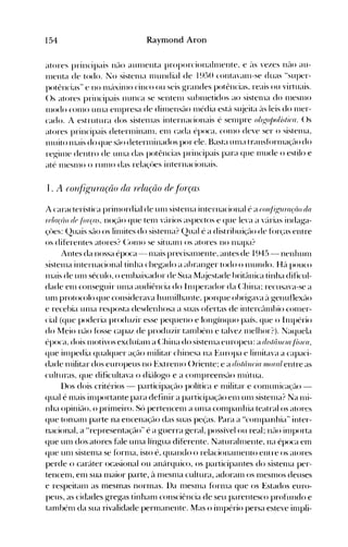 154 Raymond Aron
atores principais né-lO aUlllellta proporcionaltllente. e é'IS vezes n~io au­
111enta de todo. l"o sistellla nIundial de 1950 cOllta'anl-Se duas Hsuper­
potências" e no lll:lxinlo cinco ou seis g-randes potências. reais ou virtuais.
()s atores principais nunca se sentenl sulHlletidos ao sistenIa do lllesnlO
l11odo COI110 unIa el11presa de ditllensé-lo Illédia est{l sl~jeita é'lS leis do Iller­
cado. A estrutura dos sistenlas internacionais é selllpre o"gojJo/isl;co. ()s
atores principais deterl11inanl. enl cada época. COl110 deve ser o sistenIa.
nlltito 11lais do que sélo deternlinados por ele. Basta UI11a transfúrnIaçél0 do
reg-illle dentro de unIa das potências principais para que 11lude o estilo e
até lllesnlO o rUIlIO das relaçües internacionais.
I . A (o'}~lll{l'raçã() (/a relação (ie .flrrças
A característica prioH)rdial de UIlI sistenIa internacional é a co'~/iÁ'1lrrlçáo do
rf/o(lío df lárços. noção que tenl v{lrios aspectos e que leva a "{lI'ias indag-a­
çües: (2uais sél0 os linlites do sistel11a? (2ual é a distribuiçél0 de f()rças entre
os diferelltes atores? (:01110 se situalll os atores no l11apa?
Antes da nossa época -lllais preciséllllente. antes de 1945 - nenhullI
sistellla internacional tinha cheg-ado a abrang-er todo o nIundo. H{l pouco
111ais de unI século. o elllbaixador de Sua Mé~jestéldebritélnica tinha dificul­
dade enl conseg-uir Ullla audiência do 1111perador da (:hina~ recusava-se a
UOI protocolo que considerava hlll11ilhante. porque ohrig-ava é'l g-enuflexão
e recebia llll1él resposta desdenhosa a suas ofertas de illtercélnlbio -COI11er­
cial (que poderia produzir esse pequeno e long-ínquo país. que o h11pério
do l1eio não f()sse capaz de produzir taoIbénl e talvez 11lelhor:J
Naquela).
época, dois Illotivos excluíanl a (:hina do sistenIa europeu: a r!lsllillc/o Ih/co,
que illlpedia qualquer ação l11ilitar chinesa na Europa e lilllitava a capaci­
dade l11ilitar dos europeus no ExtrenIO ()riente~ e a dútâllc;o II/orrt! entre as
culturas, que dificultava o di{tlogo e a cOlllpreeosél0 nIútua.
I)os dois critérios - participação política e Illilitar e conlunica~~ão ­
qual é olais inIportante para definir a participaç~""t<) enl unI sistel11a? Na l11i­
nha opiniél0. o prioleiro. Só pertenceol a unIa coolpanhia teatral os atores
que toolanl parte na encenação das suas peças. Para a Hconlpanhia" inter­
nacional, a Hrepresentação" é a guerra geral, possível ou real; nél0 inIporta
que unI dos atores f~tle unIa língua diferente. Naturahllente, na época eOI
que unI siSleOla se fornla, isto é, quando o reiacioIlélllleIlio eIli re os atores
perde o caráter ocasional ou anárquico, os participantes do sistellla per­
tenceOI, eOl sua olaior parte, à OlesnIa cultura, adoranl os nIeSOIOS deuses
e respeitaOI as mesmas norlnas. I)a nlesnla fornla que os Estados euro­
peus, as cidades gregas tinhaol consciência de seu parentesco profundo e
taoIhénl da sua rivalidade pernIanente. Mas o illlpério persa esteve illlpli­
 