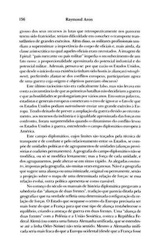 156 Raymond Aron
~rosso dos seus recursos às lutas que retrospectivaOlente nos pareceol
terenl sido fratricidas; terianl dificuldade enl conceber o transporte tran­
satlântico de grandes exércitos. Além disso, os militares profissionais ten­
dianl a superestinlar a inlportância do corpo de oficiais e, l11ais ainda, da
classe aristocrática na qual aqueles oficiais eranl recrutados. A inla~enl de
Epinal: "país nlercante ou país nlilitar" inlpedia o reconhecinlento de unl
f~lto novo: a proporcionalidade aproxinlada do potencial industrial e do
potencial nlilitar. Adenlais, pensava-se: por que razão os F:stados Unidos,
que desde o início da sua existência tinhanl sido hostis às alianças (rntflllgle­
111-eUt), preferindo afastar-se dos conflitos europeus, participarialll agora
de unla guerra cl~ja origenl e objetivos parecialll obscuros?
F~ste último raciocínio não era radicalnlente hllso, nlas não levava enl
conta a circunstância de que as prinleiras batalhas não decidirianl a guerra
e que as hostilidades se prolongariam por vários anos. Enl outras palavras,
estadistas e generais europeus conleteranl o erro de ignorar o f~lto de que
os F~stados Unidos podiam nUlterial'llente enviar unl grande exército ~l F~u­
ropa. 'rendo deixado de prever a anlpliação da guerra devido ao recruta­
l11ento, aos recursos da indústria e à igualdade aproxinlada das forças enl
confronto, f()ranl surpreendidos quando o dinanüsn10 do conflito levou
os Estados Unidos à guerra, estendendo o can1po diplon1ático europeu à
América.
Este can1po diplomático, cujos lin1ites são traçados pela técnica de
transporte e de conlbate e pelo relacionamento entre os Estados, se conl­
püe de unidades políticas e de agrupamentos de unidades (alianças provi­
sórias e coalizôes permanentes). A geografia do campo diplonlático não se
nl0difica, ou só se modifica lentamente; mas a força de cada unidade, e
dos agrupanlentos, pode alterar-se em ritn10 rápido. As alegadas (onstan­
tes, inlpostas pela geografia, são Inuitas vezes enganosas. Não é a geografia
que sugere un1a aliança ou un1a inimizade, original ou pernlanente, senão
a pr(~eção sobre o n1apa de uma detern1inada relação de fórças: se essa
relação evolui, outra política apresenta-se con10 razoável.
No conleço do sécul() os manuais de história diplomática pregavam a
sabed9ria das "alianças de duas frentes", tradição que parecia ditada pela
ge~)grafia e que na verdade refletia uma detern1inada configuração da re­
lação de f()rças. O Estado que ocupasse o centro da Europa precisaria ser
nlais f()rte do que a França para que esse tipo de aliança restabelecesse o
equilíbrio, criando a an1eaça de guerra em duas frentes. Unla "aliança de
duas frentes" com a Polônia e a União Soviética, contra a República Fe­
deral Alemã (ou contra uma futura Alelnanha unificada, que se estendes­
se até a linha Oder-Neisse) não teria sentido. Mesmo a Alemanha unifi­
cada seria mais fraca do que a Europa ocidental (desde que a França f()sse
 