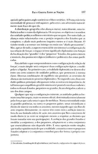157Paz e Guerra Entre as Nações
apoiada pelos países anglo-saxôes) ou o bloco soviético. A França não teria
necessidade de procurar enfraquecer, pelo cerco, Ull1 advers{lrio natural­
nlente nlais fraco do que ela.
A distribuição g-eogr{lfica das alianças exerce, naturahllente, unla in­
fluência sobre o runlO da diplolllacia. ()s recl.trsos, os ol~jetivos e os sonhos
das unidades políticas refletell1 o territúrio que ocupanl. Por outro lado, as
alianças estão relacionadas COll1 a posiçé-lo respectiva dos Estados que as
conlpôenl; o aliado nlais poderoso inquieta lllellOS se é 1l1ais distante. ()
vizinho tende a se tornar un1 inillli~o ou entflo Ull1 "aliado perlllanente".
Mas, apesar de tudo, o aspecto essencial de unl sistellla é a confi~uração da
sua relação de forças; o espaço sú telll si~nificado diplolll{ltico ell1 função
da localização dos "grandes" e dos "pequenos" Estados, dos países estáveis
e instáveis, dos pontos nevrc'llg-icos (lllilitares e políticos) e das zonas pacifi­
c~l(las.
Para definir o que cOlllpreendenlos COlllO configuração da relação de
fúrças:!, o 1l1ais sinlple~ serc'l cOlllparar duas config-uraçt>es típicas: a Illulti­
polar e a bipolar. No prilll~irocaso, a rivalidade diplolllc'ltica se desenvolve
entre Ull1 certo IlÚnlerO de unidades políticas, que pertencelll ~l IlleSlna
classe. l)iversas cOIHbinaçôes de equilíbrio SflO possíveis: as reversôes de
alianças são norlnais no processo diploln{ltico. No seg-undo caso, duas uni­
dades políticas principais ultrapassan1 todas as outras ell1 ilnporté"lllcia, de
tal fúrll1a que o equilíbrio ~eral do sistelna sú é possível con1 duas coalil.t>es:
todos os delnais ~~stados, pequenos ou grandes, ficalll obrigados a aderir a
Ull1 dos dois call1pos.
Qualquer que s~ja a config-uraçé-lo existente, as unidades políticas fúr­
1l1éllll Ullla hierarquia, nlais ou 1l1enOS oficiaL deterlninada essenciahnente
pelas fúrças que cada ulna é capaz de IlH>bilil.ar. NUllla extrenlidade estão
as grandes potências, na outra os pequenos países: ulnas reivindicanl o
direito de intervir eln todos os assuntos, llleSlllo naqueles que não lhes di­
I.enl respeito diretalllente; os outros tênl COlHO única élllll>ição intervir,
fúra da sua lilllitada esfera de açélo, nos assuntos que lhes concernelll de
Illodo direto (e às vezes se resignalll lllCSlllO a respeitar as decisües que
fúralll f(>1l1adas selll sua participação). A alllbiçélo dos ~randes Estados é
nH>delar a conjuntura; a dos pequenos, adaptarelll-se a Ullla cOI~juntura
que essencialmente não depende deles. f~ ulna oposiçélo Jl1uito silllples,
que traduz opiniües n1ais do que a realidade: a lllaneira COlllO os pequenos
Estados (ulajJlrnn-,p ~l cOI~juntura contrihui para dar fúrllla ;1 prúpria con­
juntura.
2. Em alemão, Gestallung der Kraftverhiiltnisse; em francês, configuratioll du rapport defár(fs.
 
