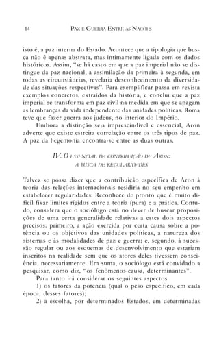 14 PAZ E GUERRA ENTRE AS NAÇC)ES
isto é, a paz interna do Estado. Acontece que a tipologia que bus­
ca não é apenas abstrata, mas intimamente ligada com os dados
históricos. Assim, "se há casos em que a paz imperial não se dis­
tingue da paz nacional, a assimilação da primeira à segunda, em
todas as circunstâncias, revelaria desconhecimento da diversida­
de das situações respectivas". Para exemplificar passa em revista
exemplos concretos, extraídos da história, e conclui que a paz
imperial se transforma em paz civil na medida em que se apagam
as lembranças da vida independente das unidades políticas. Roma
teve que fazer guerra aos judeus, no interior do Império.
Embora a distinção seja in1prescindível e essencial, Aron
adverte que existe estreita correlação entre os três tipos de paz.
A paz da hegemonia encontra-se entre as duas outras.
IV O t!.SSt!.NCUlL. IJA CON'IRlHUlÇA-O IJt!. ARON:
A BUSCA ]J!i REGULARIZJAIJtiS
Talvez se possa dizer que a contribuição específica de Aron à
teoria das relações internacionais residiria no seu empenho em
estabelecer regularidades. Reconhece de pronto que é muito di­
fícil fixar limites rígidos entre a teoria (pura) e a prática. Contu­
do, considera que o sociólogo está no dever de buscar proposi­
ções de uma certa generalidade relativas a estes dois aspectos
precisos: primeiro, a ação exercida por certa causa sobre a po­
tência ou os objetivos das unidades políticas, a natureza dos
sistemas e às modalidades de paz e guerra; e, segundo, à suces­
são regular ou aos esquemas de desenvolvin1ento que estariam
inscritos na realidade sem que os atores deles tivessem consci­
ência, necessariamente. Em suma, o sociólogo está convidado a
pesquisar, como diz, "os fenômenos-causa, determinantes".
Para tanto irá considerar os seguintes aspectos:
1) os tatores da potencla (qual o peso específico, em cada
época, desses fatores);
2) a escolha, por determinados Estados, em determinadas
 
