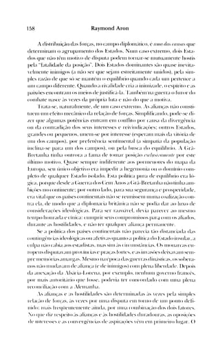 158 Raymond Aron
A distrihuição das fórças, no call1po diplolll~'ttico. é 11111(1 d(ls ((lI/S(/S que
deterlllinalll o agrupalllenlo dos Estados. NUll1 caso extren10. dois Esta­
dos que 11:1<> têll1 llH>ti'O de disputa podelll tornar-se llluttl~llllente hostis
pela HEltalidade da POSiÇ:IO". llois Estados dOlllillantes s~lo quase ine'ita­
'ehllellte inillligos (a núo ser que s~jall1 estreit~llllente unidos). pela sin1­
pIes ra/~10 de que sú se n1antén1 o equilíbrio quando cada UIll pertence a
unI call1po diferente. Quando a ri'alidade cria a ininli/ade. o espírito e as
paixúes encontranl os llleios dejustific~í-Ia.'r~llllbénfnaguerra o furor do
COlllbate nasce ~'IS 'eles da prúpria luta e n~lo do que a llloti'~l.
'rrata-se. naturaltllente. de un1 caso extren10..s alian'as n~-lO consti­
tuen1 un1 efeito n1ectlllico da rela'~-lo de ft.>las. Silllplificando, pode-se di­
ler que algulnas pot.ências entrall1 ell1 conf1ito por causa da di'ergência
ou da contradi~~10 dos seus interesses e rei'indica'úes: outros Estados,
grandes ou pequenos, unelll-se por interesse (esperall1 lllais da 'itúria de
Ull1 dos can1pos). por preferência sentilllental (a sill1patia da poputl(~-IO
inclina-se para Ull1 dos call1pos), ou pela busca do equilíbrio. ;- (~r~-l­
Bretanha tinha outrora a Llllla de tOlllar posi(:~10 t.'c!n,Íi.'ollltll/t por este
t'tltill1o 1l1oti'o. (2uase selllpre indiferente aos pOnllCn()re~ do Illapa da
l-,uropa, seu único ol~jeti'o era illlpedir a hegen10llia ou o don1íllio COll1­
pleto de qualquer Estado isolado. Esta política pura de equilíbrio era lú­
gica. porque desde a (~uerra dos (:ell1 ;-IlOS a (~r~1-1~retanha n~lo tinha all1­
bi(úes no continente: por outro lado, para sua seguran'a e prosperidade.
era 'ital que os países cOlltinelltais n~10 se reunissen1 nUll1a coali/a(~-IO con­
tra ela. de 1l10do que a diploll1acia hrit~lnica n~-lO se podia dar ao luxo de
cOllsidera,úes ideolúgicas. Para ser ra/o~'l'eL de'ia parecer ao IlleSll10
tell1po honrada e cínica: clllllprir seus C()lllprOlllissos par4 cOln os aliados.
durante as hostilidades, e n~-lO ter qualquer ali~lll(a penllanellte.
Se a política dos países continentais n~-IO parecia trIO distanciada da"
cOlltingt:ncias idcolúgicas ou afeti'as quanto a política do Estado insular. ~l
culpa 1l~-lO cabia aos estadistas. Illas sin1 ~'IS circullst~lllcias. ()s 1l1ollarcas eu­
ropeus disputa'alll pro'íncias e pra(as fortes. e as ill'asúes deixa'~llll sell1­
pre Illelllúrias alllargas. llesn1o na ('poca das guerras dill~'lsticas.os sobera­
IlOS n~-IO Illuda'~llll de alian(a (e de illill1igos) COll1 plena liherdade. llepois
da ~llleXa(/lo da :ls~'tcia-Lorena. por exenlpIo. nenl11lll1 g()'tTnO franct-s.
por Illais alltorit~írio que fosse. poderia ter cOllcordado con1 Ullla plella
reconcilia(Jlo COlll a .Ielllanha.
,s alian(as e as hostilidades Sé-lO deternlinadas ~'lS ,'c/.es pela silllple~
rCla(~-l() dc fúr<:as. é'lS "eles por Ull1a disputa CIll torno de Ull1 ponto defi­
nido: Ill~tiS frcqiienten1ellte ainda. por Ull1a con1I>illa'~10 dos dois CHores.
:0 que di/ respeito ~'lS alian(as e :IS hostilidades duradouras. as oposi(,'úes
de lI11tTeSse~ e as cOIl'ergi'ncias de aspira«(>es 't".n1 CI11 prill1ciro lug-ar. ()
 