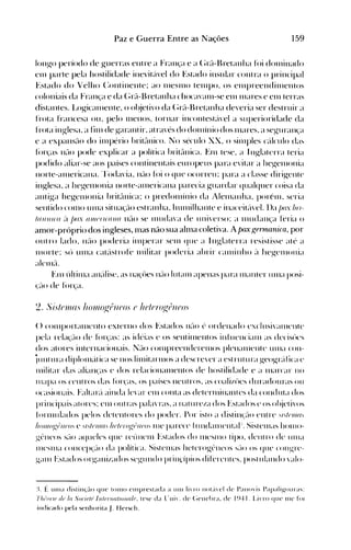 159Paz e Guerra Entre as Nações
longo período de guerras ent re a Fran<;a e a (~ré-l-l~retanha foi dOlllinado
elll parte pela hostilidade inevité'lvel do Estado insular contra o principal
Estado do Velho (:ontinente; ao IlleSll10 telllpo. os elllpreendilllentos
coloniais da Fran~a e da (~rél-1~retanhachocavan1-se ell1 Illares e ell1 terras
distantes. Logicalllente. o ol~jeti'o da (~rél-l~retanhadeveria ser destruir a
frota francesa ou. pelo lllenos. tornar incontestéivel a superioridade da
frota inglesa. a tin1 de garantir. at ravés do donlÍnio dos lllares. a seguran'a
e a expansélo do illlpério hritélnico. No século XX. o silllples cé't1culo da~
túr<;as né-lO pode explicar a política hritélnica. En1 tese. a Inglaterra teria
podido aliar-se aos países continentais europeus para evitar a hegelllonia
norte-éllllericana. 'rodavia. né-lo túi o que ocorreu: para a classe dirigente
inglesa. a hegelllonia norte-éllllericana parecia guardar qualquer coisa da
antiga hegelllollia britélnica: o predolllínio da Alelllallha. porénl. seria
sentido COI110 Ullla situa'él0 estranha. hUlllilhante e inaceitc'l'el. I)a jJux fJu­
tfl}IJII((/ é'l /)(IX UJI!IJ
U((IJIU nélo se llludava de ulli'erso: a n1udan(a feria o
anl0r-próprio dos ingleses, mas não sua alma coletiva. Apaxgennanica, por
out ro lado. n(lo poderia illlperar sell1 que a Inglaterra resistisse até a
nJOlte: sú un1a catéistrofe nlilitar poderia ahrir c(llllinho é'l hegen10nia
alen1(1.
En1 últin1a an('dise. as na~'ües né-Io lutalll apenas para n1anter un1a posi­
(é-lO de t()},él.
() cOlllportan1ento externo dos Estados n(-IO (, ordenado exclusi'éllllente
pela rcla~'é-Io de túr(as: as idéias c os sentinJentos inf uenci(lIll as decisúes
dos atores internacionais. I;élo cOlllpreenderell1os plenéllllcnte unja con­
juntura diplollléitica se nos lilllitarn10s a descre'er a estrutura geogréUica e
n1ilitar das alian(as e dos relacionéllllentos de hostilidade e a lllarcar )]0
Ill~lpa os centros das fúr(as. os países neutros. as coali/ües duradouras ou
ocaSiOllelis. Faltare'l ainda Ic'ar ell1 cOllta as dcterll1illantes da conduta dos
principais atores: elll outras palaTas. a Ilaturc/a dos Estados e os objeti'os
fornlldados pelos detentores do poder. Por isto a dist in(é-IO ellt re .,!,tIJ}II(/.'
h()}JI()p:r~JlIJo.'C.,!"tIJ}IJ(/.' hl}tfJ'()p:I~Jlfo.' Ille parece fundalllental:. Sistclllas honlo­
gt."'neos SélO aqueles que reúnell1 Estados do llleSlllO tipo. dentro de Ullla
1l1eSllla cOnCep(é-IO da política. Sistell1as hetcrogt"-neos Sé-lO os que cOllgre­
géln1 Estados orgellJi/.ados segundo prillrípios diferentes. post ulando 'étlo­
:L É unIa distilH:ão que tOlllO elllprestada a tlllI liTO not~i'(:,1 de Pano~'is Papaligollra,,:
Th/(lr/() til' la Soriet(J IlIfl}f1wflOlln/{'. tese da l"lli'. de (~ellehra. de 1941. LiTO que Ine fOI
indicado pela senhorita J. Hersch.
 