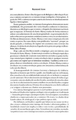 160 Raymond ArDo
res contraditórios. Entre o fim das g-uerras de Relig-ião e a Revolução Fran­
cesa o sistenla europeu era ao nIesnlO tenIpo Inultipolar e hon1(>g-êneo. A
partir de 1945, o sistenIa europeu-anlericano fúrnIou-se sinlttltaneanlente
bipolar e heterogêneo.
NunIa prinleira análise, os sistenlas honlogêneos dellIonstranl Inaior
estabilidade. ()s governantes dos vé'lrios Estados conhecenl os interesse~,
diné'lsticos ou ideológ-icos, que os unelll, a despeito dos interesses nacionais
que os separaln. A fórnIula da Santa Aliança traduz de fúrnIa extrellla e
solene o reconhecinlento de unIa hOIl1()geneidade: os g-overnantes dos Es­
tados soberanos se prollletenl assistência nlútua contra os revolucionários.
()s liberais denullciaranl a Santa Aliança conlO unIa conspircu;ão dos reis
contra os povos. Era unla aliança senl justificativa "nacional", porque, no
século passado, a Illudança de reginIe não acarretava tUlla reversão das
alianças. A vitória da revolução na Espanha teria posto enl perigo os Bour­
bons, não a França.
H(~je, cada unl dos blocos tende a enlpregar, para uso interno, unIa
f<'>rlllula da Santa Aliança. A intervenção soviética na l-I ung-ria equivalia a
procléullar o direito de o exército russo intervir elll todos os países da Eu­
ropa oriental para reprinlir a contra-revoluçélo (isto é, qualquer insurrei­
ção contra um regime que se intitulasse socialista). ~Também a oeste os re­
g-itlles alianl-se virtuahllente contra a revoluçflO. A Santa Aliança contra a
revolu~~ão, ou a contra-revolução, passa a ser necesséíria à sohrevivência de
cada unI dos blocos.
A honH>g-eneidade do sistenIa favorece a linlitação da violência.
(2uando os hOlllens que detêlll o poder, nos Estados que se confrontanl,
tênl consciêllcia da sua solidariedade natural, eles se inclinanl ~l cOIlIposi­
(é-lO de interesses. ()s revolucioll<'lrios SélO illinligos conlUllS de todos os go­
'erllalltes~ né-lO SélO aliados de unI dos Estados, nIenIbros de unIa das alian­
(as. 'Se os revoluciollé'lrios levassenl a Illelhor enl unI dos Estados, o regin1e
dos out ros Estados sofreria. () tenIor da re'olu~'é-lo leva os chefes nlilitares
a se resignar é'l derrota ou a lilllitar suas pretensües.
lhI1 sistenIa hOlllogêneo parece e~lé'l'el téun h(~1l1 porque é previsí'el.
Se todos os Estados tênl regillles allé'tlogos, estes só podell1 ser tradicionais
- fúrllIados pelo telllpo, Il~'io illIprovisados. Enl tai~ regill1es, os. estadistas
obedecell1 a regras provadas OÚ a cost UIl1t'S. ()s rivais e os aliados desse
i',stado sabell1, de IlH)<io g-eraL o que po<ienl esperar deie.
Por defilIi(élo, os Estados e aqueles que Ellan1 el11 seu 1l0111e SélO leva­
dos a tra(ar a distill(él0 elltre iniJlligo do Estado e ad'ersé'lrio político. ,
hostilidade estatal llél0 illlplica o ódio e Ilélo exclui a possihilidade de
acordo e de recollcilia(élo após a luta. rellce<!ores ou 'ellcidos, os estadis­
tas podelll tratar COll1 o inill1igo selll serell1 acusados de trai(é-Lo pelos ideú­
 
