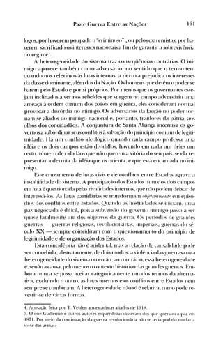 161Paz e Guerra Entre as Nações
log-os, por haverenl poupado o "crinlinoso"') ou pelos extrenústas, por ha­
verem sacrificado os interesses nacionais a finl de ~arantira sobrevivência
do regillle-'.
A heterogeneidade do sistema traz conseqüências contr{lrias. () ini­
1l1igo aparece também como adversário, no sentido que o terlllO tenl
quando nos referinlos às lutas internas: a derrota pr~iudica os interesses
da classe dominante, além dos da Nação. ()s hOlnens que detêlll o poder se
hatem pelo Estado e por si próprios. Por nlenos que os governantes este­
jam inclinados a ver nos rebeldes que sur~enl no call1po advers{lrio unla
ameaça à ordem comunl dos países enl ~uerra, eles consideranl norlllal
provocar a discórdia 110 ininli~o. ()s adversários da facç~l<) no poder tor­
nanl-se aliados do ininligo nacional e, portanto, traidores da p:ltria, aos
olhos dos concidadãos. A conjuntura de Santa Aliança incentiva os go­
vernos a subordinar seus conflitos à salvação do princípio COlllUlll de le~iti­
nlidade. Há unl conflito ideológico quando cada céllnpo professa Ullla
idéia e os dois call1pos estão dividitlos, havendo eln cada Ulll deles Ulll
certo núnlero de cidadãos que não querenl a vitúria do seu país, se ela re­
presentar a derrota da idéia que os orienta, e que est{l encarnada no ini­
nugo.
Este cruzalnento de lutas civis e de conflitos entre Estados a~ra'a a
instahilidade do sistenla. A participação dos t:stados nUlll dos dois calnros
elllluta é questionada pelas rivalidades internas, que n,-lo podeln deixar de
interessá-los. As lutas partidárias se transfúrnlanl ohj(Jln l(l1llflllf elll episó­
dios dos conflitos entre Estados. Quando as hostilidades se inicialll, Ullla
paz negociada é difícil, pois a subversão do governo inilnigo passa a ser
quase fatalrnente unl dos ol~ieti'os da guerra. ()s períodos de grandes
guerras - guerras reli~iosas, revolucion{lrias, illlperiais, guerras do sé­
culo XX - sempre coincidiram com o questionamento do princípio de
legitimidade e de organização dos Estados.
Esta coincidência nélo é acidental, nlas a relaçélo de causalidade pode
ser concehida, abstratalnente, de dois Inodos: a 'iolência das guerras ("n(l a
heterogeneidade do sistelna ou ent~l<), ao contrário, essa heterogeneidade
é, senão a causa, pelo Inenos o contexto histúrico das grandes guerras. Enl­
hora nunca se possa aceitar categoricéunente unl dos terlnos da alterna­
ti'a, excluindo o outro, as lutas internas e os conflitos entre Estados nenl
senlpre se cOlllbinaln. A heterogeneidade n~l<) só é relati'a, COlHO pode re­
vestir-se de várias fúrlllas.
4. Acusação feita por T. Veblen aos estadistas aliados de 191 H.
5. O que Guillemin e outros autores esquerdistas disseranl dos que querialll a paz eln
1871. Por meio da continuação da guerra ren)ll1cionária náo se teria podido Illlldar a
sorte das armas?
 