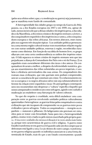 164 Raymond Aron
(pelos seus efeitos sobre a paz, e a moderação na guerra) sejajustamente a
que se manifesta num fundo de comunidade.
A heterogeneidade das cidades gregas no tempo da Guerra do Pelo­
poneso, ou a dos Estados europeus em 1917 e em 1939, era, apesar de
tudo, menos incisiva do que a dessas cidades e do império persa, a das cida­
des e da Macedônia, a dos reinos cristãos e do império otomano; G.fortiori, a
dos conquistadores espanhóis e dos impérios inca e asteca, a dos conquista­
dores europeus e das tribos africanas. Em termos abstratos, esses exem­
plos nos sugerem três situações típicas: 1) as unidades políticas pertencen­
tes a uma mesma região cultural muitas vezes mantinham relações regula­
res com outras unidades políticas, externas à região, reconhecidas clara­
mente como distintas. Em função da sua idéia do homem livre, os gregos
olhavam com uma certa condescendência os súditos dos impérios orien­
tais. O Islã separava os reinos cristãos do império otomano sem que isto
prejudicasse a aliança do Comandante dos Fiéis com o rei da França; 2) os
espanhóis eram essencialmente diferentes dos incas e dos astecas. Os con­
quistadores levaram a melhor, a despeito da inferioridade numérica, gra­
ças aos ressentimentos das tribos submetidas aos povos imperiais, e lalIl­
bém à eficiência aterrorizadora das suas armas. Os conquistadores des­
truíram essas civilizações, que não queriam nem podiam compreender,
sem ter a consciência de que cometiam um crime; 3) o relacionamento en­
tre os europeus e os negros africanos talvez não seja substancialmente di­
ferente da relação entre espanhóis e incas. Os antropólogos contemporâ­
neos nos recomendam não desprezar a "cultura" específica daqueles que
nossos antepassados consideravam conlO selvagens, agindo com cuidado e
moderação ao estabelecer uma hierarquia de valores culturais.
No que diz respeito à crueldade, seria difícil estabelecer uma com­
paração entre as guerras envolvendo unidades políticas culturalmente
aparentadas e heterogêneas: as guerras feitas pelos conquistadores contra
civilizações que são incapazes de compreender ou as guerras entre povos
civilizados e povos selvagens. Todos os conquistadores - mongóis ou es­
panhóis - mataram e pilharam. Os beligerantes não precisam ser estra­
nhos para se tratar com ferocidade; basta para isto a heterogeneidade
política, muitas vezes criada ou pelo menos exacerbada pela própria guer­
ra. A lula elllre ulliuaues ua IlleSllla civilização é às vezes ainda Inais furio­
sa, porque tem características de guerra civil e religiosa. A guerra entre
Estados transforma-se em guerra civil quando cada unI dos campos que se
defrontam está ligado a unla f~cção dentro do outro campo; transforma­
se em guerra religiosa quando os indivíduos associam-se a uma forma de­
terminada de Estado, nlais do que a um Estado concretamente; quando
 