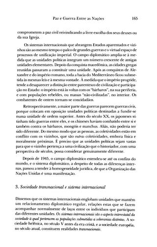 165Paz e Guerra Entre as Nações
comprometem a paz civil reivindicando a livre escolha dos seus deuses ou
da sua Igreja.
Os sistemas internacionais que abrangem Estados aparentados e vizi­
nhos são ao mesmo tempo o palco de grandes guerras e o virtual espaço de
processos de unificação imperial. O campo diplomático amplia-se à me­
dida que as unidades políticas integram um número crescente de antigas
unidades elementares. Depois da conquista macedônica, as cidades gregas
reunidas passaram a constituir uma unidade. Após as conquistas de Ale­
xandre e do império romano, toda a bacia do Mediterrâneo ficou subme­
tida às mesmas leis e à mesma vontade. À medida que o império progride,
tende a desaparecer a distinção entre parentesco de civilização e participa··
ção no Estado: o império está às voltas com os "bárbaros", na sua periferia,
e com populações rebeldes, ou massas "não-civilizadas", no interior. Os
combatentes de ontem tornam-se concidadãos.
Retrospectivamente, a maior parte das guerras parecem guerras civis,
porque colocam em oposição unidades políticas destinadas a fundir-se
numa unidade de ordem superior. Antes do século XX, os japoneses só
tinham tido guerras entre eles, e os chineses haviam combatido entre si e
também contra os bárbaros, mongóis e manchus. Aliás, não poderia ter
sido diferente. Do mesmo modo que as pessoas, as coletividades estão em
conflito com os vizinhos, que são outras coletividades, embora física e
moralmente próximas. É preciso que as unidades políticas sejam vastas
para que o vizinho pertença a uma civilização que o historiador, com uma
perspectiva de séculos, possa considerar genuinamente diferente.
Depois de 1945, o campo diplomático estendeu-se até os confins do
mundo, e o sistema diplomático, a despeito de todas as diferenças inter­
nas, passou a tender à homogeneidadejurídica, de que a Organização das
Nações Unidas é uma manifestação.
3. Sociedade transnacional e sistema, internacional
Dissemos que os sistemas internacionais englobam unidades que mantêm
um relacionamento diplomático regular, relações estas que se fazem
acompanhar normalmente de laços entre os indivíduos que participam
das diferentes unidades. Os sistemas internacionais são oaspecto interestatal da
sociedade à qual pertencem as populações submetidas a soberanias distintas. A so­
ciedade helênica, no século V antes da era cristã, e a sociedade européia,
no século atual, constituem realidades transnacionais.
 