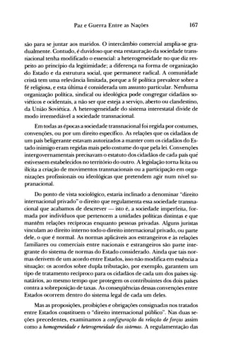 167Paz e Guerra Entre as Nações
são para se juntar aos maridos. O intercâmbio comercial amplia-se gra­
dualmente. Contudo, é duvidoso que esta restauração da sociedade trans­
nacional tenha modificado o essencial: a heterogeneidade no que diz res­
peito ao princípio da legitimidade; a diferença na forma de organização
do Estado e da estrutura social, que permanece radical. A comunidade
cristã tem uma relevância limitada, porque a fé política prevalece sobre a
fé religiosa, e esta última é considerada um assunto particular. Nenhuma
organização política, sindical ou ideológica pode congregar cidadãos so­
viéticos e ocidentais, a não ser que esteja a serviço, aberto ou clandestino,
da União Soviética. A heterogeneidade do sistema interestatal divide de
modo irremediável a sociedade transnacional.
Em todas as épocas a sociedade transnacional foi regida por costumes,
convenções, ou por um direito específico. As relações que os cidadãos de
um país beligerante estavam autorizados a manter com os cidadãos do Es­
tado inimigo eram regidas mais pelo costume do que pela lei. Convenções
intergovernamentais precisavam o estatuto dos cidadãos de cada país que
estivessem estabelecidos no território do outro. A legislação torna lícita ou
ilícita a criação de movimentos transnacionais ou a participação em orga­
nizações profissionais ou ideológicas que pretendem agir num nível su­
pranacional.
Do ponto de vista sociológico, estaria inclinado a denominar "direito
internacional privado" o direito que regulamenta essa sociedade transna­
cional que acabamos de descrever - isto é, a sociedade imperfeita, for­
mada por indivíduos que pertencem a unidades políticas distintas e que
mantêm relações recíprocas enquanto pessoas privadas. Alguns juristas
vinculam ao direito interno todo o direito internacional privado, ou parte
dele, o que é normal. As normas aplicáveis aos estrangeiros e às relações
familiares ou comerciais entre nacionais e estrangeiros são parte inte­
grante do sistema de normas do Estado considerado. Ainda que tais nor­
mas derivem de um acordo entre Estados, isso não modifica em essência a
situação: os acordos sobre dupla tributação, por exemplo, garantem um
tipo de tratamento recíproco para os cidadãos de cada um dos países sig­
natários, ao mesmo tempo que protegem os contribuintes dos dois países
contra a sobreposição de taxas. As conseqüências dessas convenções entre
Estados ocorrem dentro do sistema legal de cada um deles.
Mas as proposições, proibições e obrigações consignadas nos tratados
entre Estados constituem o "direito internacional público". Nas duas se­
ções precedentes, examinamos a configuração da relação de forças assim
como a harrwgeneidade e heterogeneidade dos sistemas. A regulamentação das
 