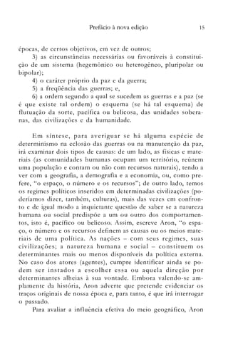 15Prefácio à nova edição
épocas, de certos objetivos, em vez de outros;
3) as circunstâncias necessárias ou favoráveis à constitui­
ção de um sistema (hegemônico ou heterogêneo, pluripolar ou
bipolar) ;
4) o	 caráter próprio da paz e da guerra;
5) a	 freqüência das guerras; e,
6) a ordem segundo a qual se sucedem as guerras e a paz (se
é que existe tal ordem) o esquema (se há tal esquema) de
flutuação da sorte, pacífica ou belicosa, das unidades sobera­
nas, das civilizações e da humanidade.
Em síntese, para averiguar se há alguma especle de
determinismo na eclosão das guerras ou na manlltenção da paz,
irá examinar dois tipos de causas: de um lado, as físicas e mate­
riais (as comunidades humanas ocupam um território, reúnem
uma população e contam ou não com recursos naturais), tendo a
ver com a geografia, a demografia e a economia, ou, como pre­
fere, "o espaço, o número e os recursos"; de outro lado, temos
os regimes políticos inseridos em determinadas civilizações (po­
deríamos dizer, também, culturas), mais das vezes em confron­
to e de igual modo a inquietante questão de saber se a natureza
humana ou social predispõe a um ou outro dos comportamen­
tos, isto é, pacífico ou belicoso. Assim, escreve Aron, "o espa­
ço, o número e os recursos definem as causas ou os meios mate­
riais de uma política. As nações - com seus regimes, suas
civilizações; a natureza humana e social - constituenl os
deternlinantes mais ou menos disponíveis da política externa.
No caso dos atores (agentes), cumpre identificar ainda se po­
dem ser instados a escolher essa ou aquela direção por
determinantes alheias à sua vontade. Embora valendo-se am­
plamente da história, Aron adverte que pretende evidenciar os
traços originais de nossa época e, para tanto, é que irá interrogar
o	 passado.
Para avaliar a influência efetiva do meio geográfico, Aron
 
