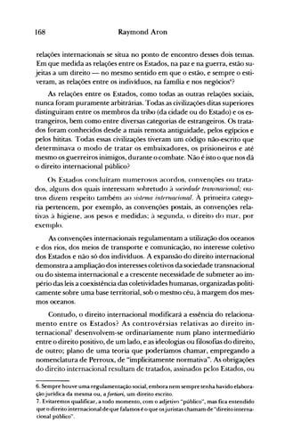 168 Raymond Aron
relações internacionais se situa no ponto de encontro desses dois telnas.
Em que medida as relações entre os Estados, na paz e na guerra, estão su­
jeitas a um direito - no mesmo sentido em que o estão, e sempre o esti­
veram, as relações entre os indivíduos, na família e nos negócios6
?
As relações entre os Estados, como todas as outras relações sociais,
nunca foram puramente arbitrárias. Todas as civilizações ditas superiores
distinguiram entre os membros da tribo (da cidade ou do Estado) e os es­
trangeiros, bem como entre diversas categorias de estrangeiros. Os trata­
dos foram conhecidos desde a mais remota antiguidade, pelos egípcios e
pelos hititas. Todas essas civilizações tiveram um código não-escrito que
determinava o modo de tratar os embaixadores, os prisioneiros e até
mesmo os guerreiros inimigos, durante o combate. Não é isto o que nos dá
o direito internacional público?
()s Estados concluíram numerosos acordos, convençôes 011 trata­
dos, alguns dos quais interessanl sobretudo à s()cif(üulf trançnaciona!; ou­
tros dizem respeito tambénl ao SÚlellUl internacional. À prinleira catego­
ria pertencem, por exemplo, as convenções postais, as convenções rela­
tivas à higiene, aos pesos e medidas; à seg-unda, o direito do nlar, por
exenlplo.
As convenções internacionais regulamentam a utilização dos oceanos
e dos rios, dos meios de transporte e comunicação, no interesse coletivo
dos Estados e não só dos indivíduos. A expansão do direito internacional
demonstra a ampliação dos interesses coletivos da sociedade transnacional
ou do sistema internacional e a crescente necessidade de submeter ao im­
pério das leis a coexistência das coletividades humanas, organizadas politi­
camente sobre uma base territorial, sob o mestno céu, à margem dos mes­
mos oceanos.
Contudo, o direito internacional modificará a essência do relaciona­
mento entre os Estados? As controvérsias relativas ao direito in­
ternacional' desenvolvem-se ordinariamente num plano intermediário
entre o direito positivo, de um lado, e as ideologias ou filosofias do direito,
de outro; plano de uma teoria que poderíamos chamar, empregando a
nomenclatura de Perroux, de "implicitamente normativa". As obrigações
do direito internacional resultam de tratados, assinados pelos Estados, ou
6. Sempre houve uma regulamentação social, embora nem sempre tenha havido elabora­
ção jurídica da mesma ou, afortiori, um direito escrito.
7. Evitaremos qualificar, a todo momento, com o adjetivo "público", mas fica entendido
que o direito internacional de que falamos é o que osjuristas chamam de "direito interna­
cional público".
 