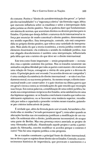 169Paz e Guerra Entre as Nações
do costume. Porém o "direito de autodeterminação dos povos", o "princí­
pio das nacionalidades" e a "segurança coletiva" são fórmulas vagas, idéias
que exercem influência sobre os estadistas e sobre a interpretação dada
pelosjuristas ao direito positivo. Não se poderia dizer que fundamentanl
um sistema de normas, que acarretam direitos ou deveres precisos para os
Estados. O jurista que deseja definir a natureza da lei internacional se es­
força por enunciar de modo conceitual o direito positivo, determinando
seu sentido específico. Esta interpretação, contudo, não está compreen­
dida no próprio direito positivo, que tolera uma variedade de interpreta­
ções. Mais ainda do que a teoria econômica, a teoria jurídica contém um
elemento doutrinário: ela evidencia o sentido da realidade jurídica, mas
este alegado descobrimento é também uma interpretação, influenciada
pela idéia que tem o teórico do que deve ser o direito internacional.
Este tem como fonte importante - senão preponderante - os trata­
dos; essa a opinião unânime dos juristas. Mas os tratados raramente são
assinados com plena liberdade por todas as partes contratantes: eles traduzem
uma relação de forças, consagram a vitória de uma parte e a derrota de
outra. O princípio pacta sunt servanda ("os acordos devem ser cumpridos")
é uma condição da existência do direito internacional- se não é seu fun­
damento moral, ou sua norma primeira. Ao mesmo tempo, o direito inter­
nacional tende a ser conservador: é o país vitorioso na última guerra que
em geral o invoca contra as reivindicações do país vencido que recompôs
suas forças. Em outras palavras, a estabilização de uma ordemjurídica, ba­
seada nos compromissos recíprocos dos Estados, seria satisfatória em uma
das hipóteses seguintes: se os Estados concluíssem tratados que todos con­
siderassem eqüitativos; ou se houvesse uma instância superior, reconhe­
cida por todos e capacitada a proceder revisões nesses tratados, guiando­
se por critérios indiscutíveis de justiça.
É verdade que, além da fórmula pacta sunt seroandn, há também a fór­
mula rebus sic stantibus ("se tudo permanecer igual"); resta saber quando as
alterações havidas nas circunstâncias justificam a modificação de unl tra­
tado. Os ocidentais têm o direito, juridicamente incontestável, de ocupar
uma parte de Berlim. Mas esta presença estava associada ao projeto de
uma Alemanha unificada. Abandonado aquele projeto e aceita a partici­
pação da Alemanha, convém modificar os acordos porque o contexto é
outro? Não há uma resposta jurídica a esta pergunta.
Se os tratados constituem a principal fonte do direito internacional,
isto se deve a que os sujeitos desse direito são os Estados. Contudo, os acon­
tecimentos históricos de importância, que provocam o nascimento e a
 