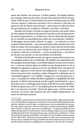 170 Raymond Aron
morte dos Estados, são externosH à ordem jurídica. Os Estados bálticos,
por exemplo, deixaram de existir; não são mais sujeitos de direito interna­
cional. Nada do que a União Soviética faz nesses territórios (que em 1939
estavam sujeitos à soberania estoniana, letã ou lituana) é relevante do
ponto de vista do direito internacional - pelo nlenos aos olhos dos Esta­
dos que deixaram de reconhecer a Estônia, a Letônia e a Lituânia.
Quando um Estado é riscado do mapa do mundo, está sendo vítima
de uma violação do direito internacional. Contudo, se não for logo socorri­
do cairá no esquecimento, e o Estado que o houver destruído não deixará
de ser recebido nas assembléias das nações que se proclamam "pacíficas".
As ideologias não permitem afirmar ou negar - em abstrato ou numa
conjuntura determinada - que uma população tenha o direito de se cons­
tituir em nação. Em outras palavras, mesmo o observador de boa-fé hesita
muitas vezes em declarar que uma violação do statu quo territorial é justa
ou injusta, conforme ou contrária - a curto ou longo prazo - aos interes­
ses do povo em questão ou da comunidade internacional.
Os direitos dos Estados entram em vigor no mesmo dia em que as no­
vas unidades políticas são reconhecidas. Os rebeldes não-organizados não
têm qualquer proteção legal; a autoridade legítitna os trata como crimino­
sos - e precisa tratá-los assim na medida em que deseja manter-se. Se os
rebeldes se organizam e passam a exercer autoridade sobre uma parte do
território, adquirem certos direitos de beligerância; a situação se trans­
forma em guerra civil e, na prática, tende a desaparecer a distinção entre a
"autoridade legítima" e os "rebeldes". Surgem em cena dois governos ri­
vais, e o resultado do conflito decidirá a legalidade ou ilegalidade dos beli­
gerantes. O direito internacional só pode regular interinamente o que a
sorte das armas e a arbitragem das forças vai decidir em caráter definitivo.
Ao fim de alguns anos, a F.L.N. da Argélia passou de um bando de "rebel­
des" a um "governo no exílio"; dentro de alguns anos, a Frente atuará li­
vremente no interior das fronteiras de uma Argélia independente, em
nome da soberania nacional.
8. Se se preferir, os Estados são os criadores dessa ordemjurídica. Algunsjuristas moder­
nos, como Hans Kelsen, negam que o nascimento e a morte dos Estados sejam fatos meta­
jurídicos: admitem a teoria de que o reconhecimento é um ato mais político do que jurí­
dico, sem caráter constitutivo. Afirmam ainda que é o direito internacional que qualifica
como "Estado" os fatos que merecem essa qualificação. "A existência jurídica do novo
Estado não depende do reconhecimento, mas da realização objetiva de certas condições
estabelecidas pelo direito internacional para que o Estado seja reconhecido" ("Teoria
Geral do Direito Internacional Público", Recueil des Cours de I'Académie de Droit Internatio­
nal, 42, 1932, p. 287). Admitido este sistema, poder-se-á dizer que os acontecimentos his­
tóricos criam as condições de fato que receberão do direito internacional (e não da von­
tade dos Estados existentes) a qualificação de nascimento ou de morte de um Estado.
 