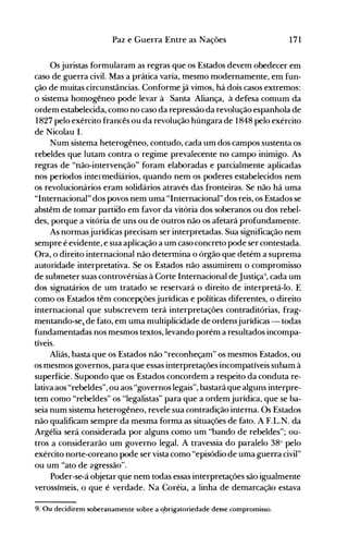 171Paz e Guerra Entre as Nações
Os juristas formularam as regras que os Estados devem obedecer em
caso de guerra civil. Mas a prática varia, mesmo modernamente, em fun­
ção de muitas circunstâncias. Conformejá vimos, há dois casos extremos:
o sistema homogêneo pode levar à Santa Aliança, à defesa comum da
ordem estabelecida, como no caso da repressão da revolução espanhola de
1827 pelo exército francês ou da revolução húngara de 1848 pelo exército
de Nicolau I.
Num sistema heterogêneo, contudo, cada um dos campos sustenta os
rebeldes que lutam contra o regime prevalecente no campo inimigo. As
regras de "não-intervenção" foram elaboradas e parcialmente aplicadas
nos períodos intermediários, quando nem os poderes estabelecidos nem
os revolucionários eram solidários através das fronteiras. Se não há uma
"Internacional" dos povos nem uma "Internacional" dos reis, os Estados se
abstêm de tomar partiao em favor da vitória dos soberanos ou dos rebel­
des, porque a vitória de uns ou de outros não os afetará profundamente.
As normasjurídicas precisam ser interpretadas. Sua significação nem
sempre é evidente, e sua aplicação a um caso concreto pode ser contestada.
Ora, o direito internacional não determina o órgão que detém a suprema
autoridade interpretativa. Se os Estados não assumirem o compromisso
de submeter suas controvérsias à Corte Internacional deJustiça9
, cada um
dos signatários de um tratado se reservará o direito de interpretá-lo. E
como os Estados têm concepções jurídicas e políticas diferentes, o direito
internacional que subscrevem terá interpretações contraditórias, frag­
mentando-se1 de fato, em uma multiplicidáde de ordensjurídicas - todas
fundamentadas nos mesmos textos, levando porém a resultados incompa­
tíveis.
Aliás, basta que os Estados não "reconheçam" os mesmos Estados, ou
os mesmos governos, para que essas interpretações incompatíveis subam à
superfície. Supondo que os Estados concordem a respeito da conduta re­
lativa aos "rebeldes", ou aos "governos legais", bastará que alguns interpre­
tem como "rebeldes" os "legalistas" para que a ordem jurídica, que se ba­
seia num sistema heterogêneo, revele sua contradição interna. Os Estados
não qualificam sempre da mesma forma as situações de fato. A F.L.N. da
Argélia será considerada por alguns como um "bando de rebeldes"; ou­
tros a considerarão um governo legal. A travessia do paralelo 38° pelo
exército norte-coreano pode ser vista como "episódio de uma guerra civil"
ou um "ato de agressão".
Poder-se-á objetar que nem todas essas interpretações são igualmente
verossímeis, o que é verdade. Na Coréia, a linha de demarcação estava
9. Ou decidirem soberanamente sobre a ~brigatoriedade desse compromisso.
 